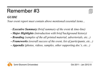 Remember #3  GUIDE Your event report must contain above mentioned essential items... -  Executive Summary  (brief summary of the event & time-line) - Major Highlights  (introduction with brief background history) - Branding  (samples of the all printed material, advertorials, etc...) - Frameworks  (overall success of the event, list of participants, etc...) - Appendix  (photos, videos, samples, other supporting doc’s, etc...) 