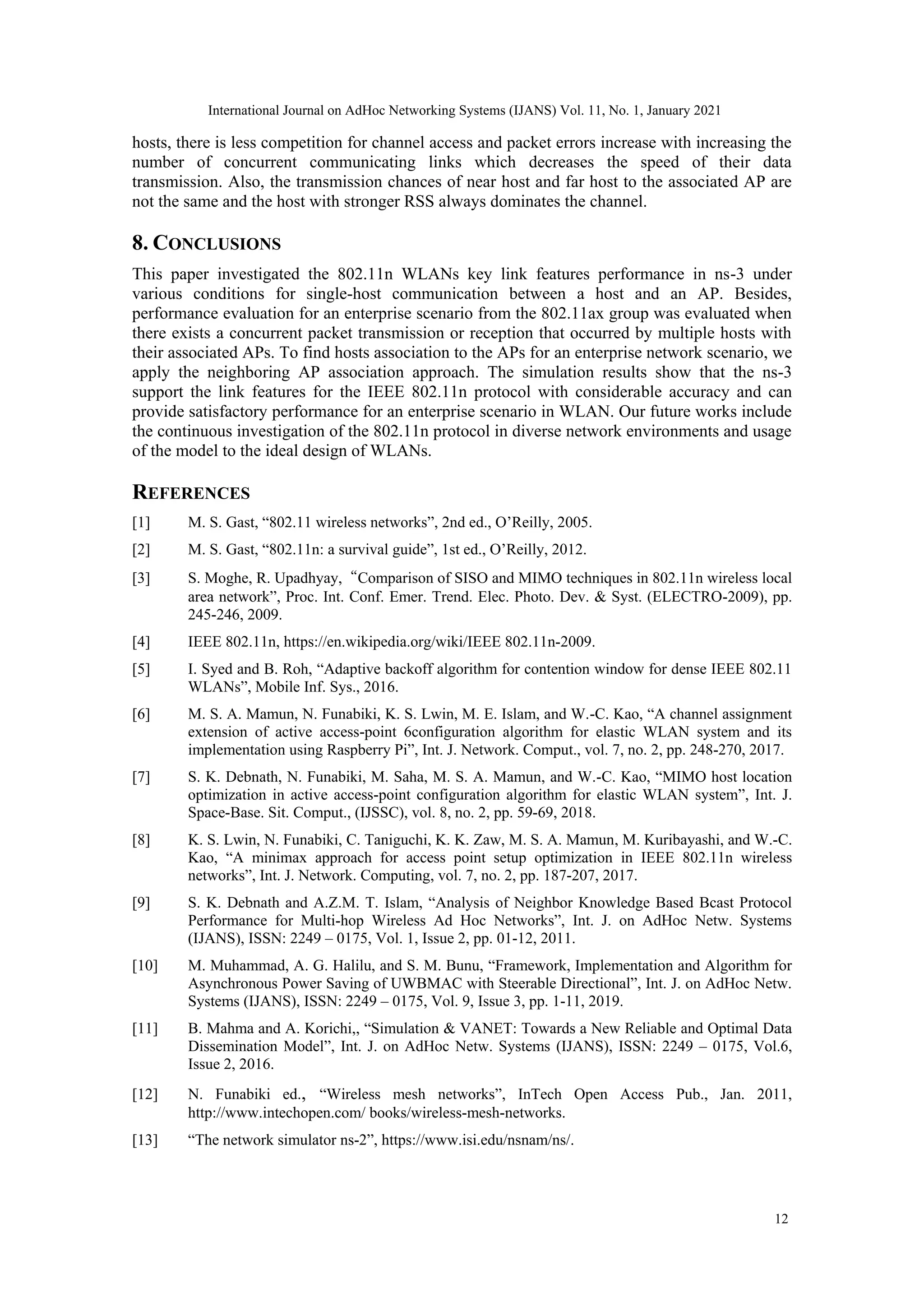 hosts, there is less competition for channel access and packet errors increase with increasing the
number of concurrent communicating links which decreases the speed of their data
transmission. Also, the transmission chances of near host and far host to the associated AP are
not the same and the host with stronger RSS always dominates the channel.
8. CONCLUSIONS
This paper investigated the 802.11n WLANs key link features performance in ns-3 under
various conditions for single-host communication between a host and an AP. Besides,
performance evaluation for an enterprise scenario from the 802.11ax group was evaluated when
there exists a concurrent packet transmission or reception that occurred by multiple hosts with
their associated APs. To find hosts association to the APs for an enterprise network scenario, we
apply the neighboring AP association approach. The simulation results show that the ns-3
support the link features for the IEEE 802.11n protocol with considerable accuracy and can
provide satisfactory performance for an enterprise scenario in WLAN. Our future works include
the continuous investigation of the 802.11n protocol in diverse network environments and usage
of the model to the ideal design of WLANs.
REFERENCES
[1] M. S. Gast, “802.11 wireless networks”, 2nd ed., O’Reilly, 2005.
[2] M. S. Gast, “802.11n: a survival guide”, 1st ed., O’Reilly, 2012.
[3] S. Moghe, R. Upadhyay,“Comparison of SISO and MIMO techniques in 802.11n wireless local
area network”, Proc. Int. Conf. Emer. Trend. Elec. Photo. Dev. & Syst. (ELECTRO-2009), pp.
245-246, 2009.
[4] IEEE 802.11n, https://en.wikipedia.org/wiki/IEEE 802.11n-2009.
[5] I. Syed and B. Roh, “Adaptive backoff algorithm for contention window for dense IEEE 802.11
WLANs”, Mobile Inf. Sys., 2016.
[6] M. S. A. Mamun, N. Funabiki, K. S. Lwin, M. E. Islam, and W.-C. Kao, “A channel assignment
extension of active access-point 6configuration algorithm for elastic WLAN system and its
implementation using Raspberry Pi”, Int. J. Network. Comput., vol. 7, no. 2, pp. 248-270, 2017.
[7] S. K. Debnath, N. Funabiki, M. Saha, M. S. A. Mamun, and W.-C. Kao, “MIMO host location
optimization in active access-point configuration algorithm for elastic WLAN system”, Int. J.
Space-Base. Sit. Comput., (IJSSC), vol. 8, no. 2, pp. 59-69, 2018.
[8] K. S. Lwin, N. Funabiki, C. Taniguchi, K. K. Zaw, M. S. A. Mamun, M. Kuribayashi, and W.-C.
Kao, “A minimax approach for access point setup optimization in IEEE 802.11n wireless
networks”, Int. J. Network. Computing, vol. 7, no. 2, pp. 187-207, 2017.
[9] S. K. Debnath and A.Z.M. T. Islam, “Analysis of Neighbor Knowledge Based Bcast Protocol
Performance for Multi-hop Wireless Ad Hoc Networks”, Int. J. on AdHoc Netw. Systems
(IJANS), ISSN: 2249 – 0175, Vol. 1, Issue 2, pp. 01-12, 2011.
[10] M. Muhammad, A. G. Halilu, and S. M. Bunu, “Framework, Implementation and Algorithm for
Asynchronous Power Saving of UWBMAC with Steerable Directional”, Int. J. on AdHoc Netw.
Systems (IJANS), ISSN: 2249 – 0175, Vol. 9, Issue 3, pp. 1-11, 2019.
[11] B. Mahma and A. Korichi,, “Simulation & VANET: Towards a New Reliable and Optimal Data
Dissemination Model”, Int. J. on AdHoc Netw. Systems (IJANS), ISSN: 2249 – 0175, Vol.6,
Issue 2, 2016.
[12] N. Funabiki ed., “Wireless mesh networks”, InTech Open Access Pub., Jan. 2011,
http://www.intechopen.com/ books/wireless-mesh-networks.
[13] “The network simulator ns-2”, https://www.isi.edu/nsnam/ns/.
12
International Journal on AdHoc Networking Systems (IJANS) Vol. 11, No. 1, January 2021
 
