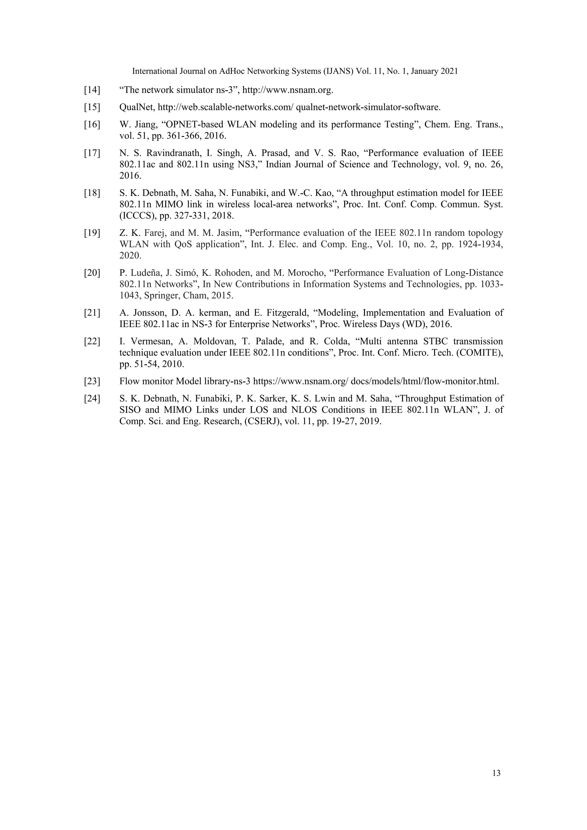 [14] “The network simulator ns-3”, http://www.nsnam.org.
[15] QualNet, http://web.scalable-networks.com/ qualnet-network-simulator-software.
[16] W. Jiang, “OPNET-based WLAN modeling and its performance Testing”, Chem. Eng. Trans.,
vol. 51, pp. 361-366, 2016.
[17] N. S. Ravindranath, I. Singh, A. Prasad, and V. S. Rao, “Performance evaluation of IEEE
802.11ac and 802.11n using NS3,” Indian Journal of Science and Technology, vol. 9, no. 26,
2016.
[18] S. K. Debnath, M. Saha, N. Funabiki, and W.-C. Kao, “A throughput estimation model for IEEE
802.11n MIMO link in wireless local-area networks”, Proc. Int. Conf. Comp. Commun. Syst.
(ICCCS), pp. 327-331, 2018.
[19] Z. K. Farej, and M. M. Jasim, “Performance evaluation of the IEEE 802.11n random topology
WLAN with QoS application”, Int. J. Elec. and Comp. Eng., Vol. 10, no. 2, pp. 1924-1934,
2020.
[20] P. Ludeña, J. Simó, K. Rohoden, and M. Morocho, “Performance Evaluation of Long-Distance
802.11n Networks”, In New Contributions in Information Systems and Technologies, pp. 1033-
1043, Springer, Cham, 2015.
[21] A. Jonsson, D. A. kerman, and E. Fitzgerald, “Modeling, Implementation and Evaluation of
IEEE 802.11ac in NS-3 for Enterprise Networks”, Proc. Wireless Days (WD), 2016.
[22] I. Vermesan, A. Moldovan, T. Palade, and R. Colda, “Multi antenna STBC transmission
technique evaluation under IEEE 802.11n conditions”, Proc. Int. Conf. Micro. Tech. (COMITE),
pp. 51-54, 2010.
[23] Flow monitor Model library-ns-3 https://www.nsnam.org/ docs/models/html/flow-monitor.html.
[24] S. K. Debnath, N. Funabiki, P. K. Sarker, K. S. Lwin and M. Saha, “Throughput Estimation of
SISO and MIMO Links under LOS and NLOS Conditions in IEEE 802.11n WLAN”, J. of
Comp. Sci. and Eng. Research, (CSERJ), vol. 11, pp. 19-27, 2019.
13
International Journal on AdHoc Networking Systems (IJANS) Vol. 11, No. 1, January 2021
 