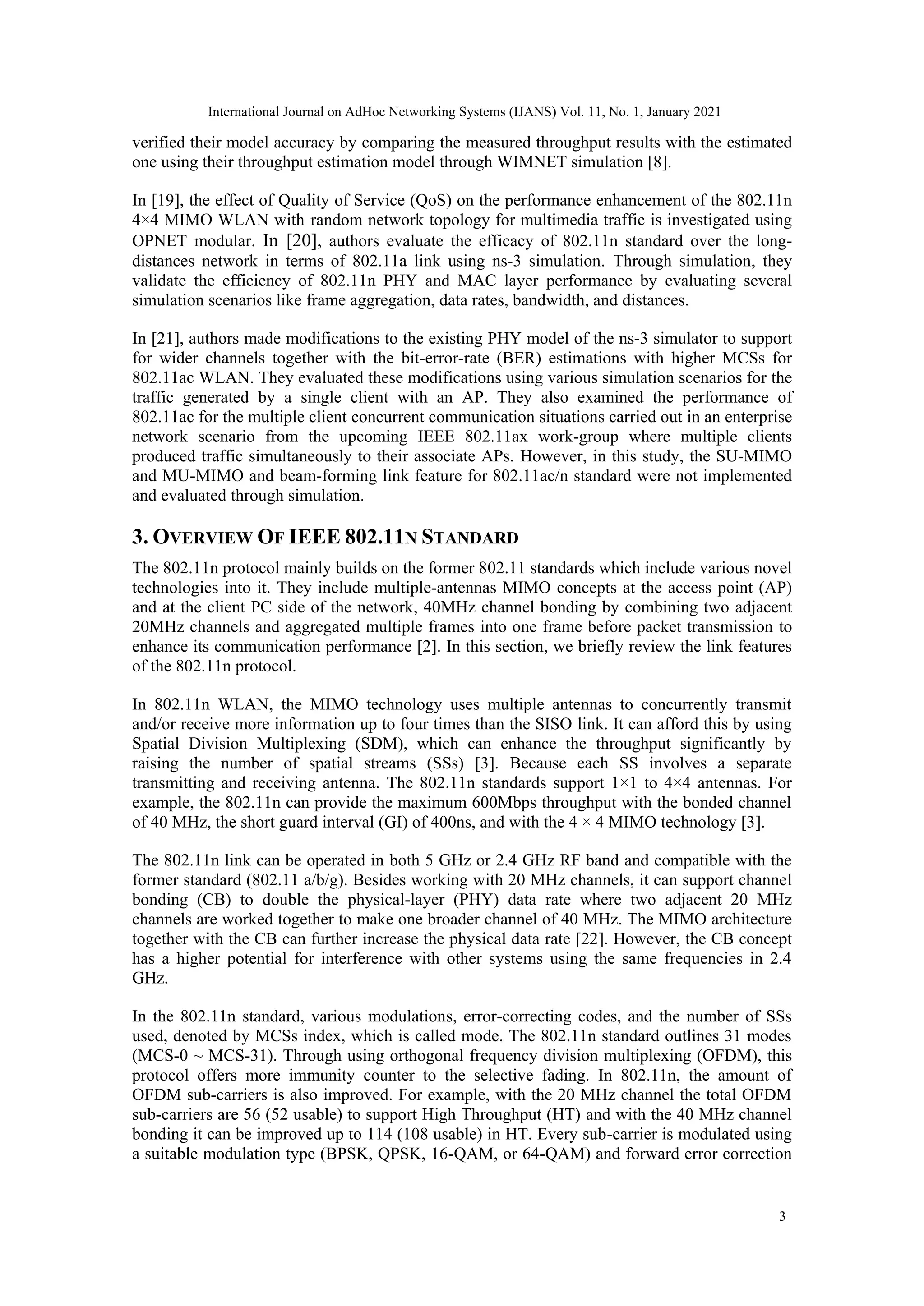 verified their model accuracy by comparing the measured throughput results with the estimated
one using their throughput estimation model through WIMNET simulation [8].
In [19], the effect of Quality of Service (QoS) on the performance enhancement of the 802.11n
4×4 MIMO WLAN with random network topology for multimedia traffic is investigated using
OPNET modular. In [20], authors evaluate the efficacy of 802.11n standard over the long-
distances network in terms of 802.11a link using ns-3 simulation. Through simulation, they
validate the efficiency of 802.11n PHY and MAC layer performance by evaluating several
simulation scenarios like frame aggregation, data rates, bandwidth, and distances.
In [21], authors made modifications to the existing PHY model of the ns-3 simulator to support
for wider channels together with the bit-error-rate (BER) estimations with higher MCSs for
802.11ac WLAN. They evaluated these modifications using various simulation scenarios for the
traffic generated by a single client with an AP. They also examined the performance of
802.11ac for the multiple client concurrent communication situations carried out in an enterprise
network scenario from the upcoming IEEE 802.11ax work-group where multiple clients
produced traffic simultaneously to their associate APs. However, in this study, the SU-MIMO
and MU-MIMO and beam-forming link feature for 802.11ac/n standard were not implemented
and evaluated through simulation.
3. OVERVIEW OF IEEE 802.11N STANDARD
The 802.11n protocol mainly builds on the former 802.11 standards which include various novel
technologies into it. They include multiple-antennas MIMO concepts at the access point (AP)
and at the client PC side of the network, 40MHz channel bonding by combining two adjacent
20MHz channels and aggregated multiple frames into one frame before packet transmission to
enhance its communication performance [2]. In this section, we briefly review the link features
of the 802.11n protocol.
In 802.11n WLAN, the MIMO technology uses multiple antennas to concurrently transmit
and/or receive more information up to four times than the SISO link. It can afford this by using
Spatial Division Multiplexing (SDM), which can enhance the throughput significantly by
raising the number of spatial streams (SSs) [3]. Because each SS involves a separate
transmitting and receiving antenna. The 802.11n standards support 1×1 to 4×4 antennas. For
example, the 802.11n can provide the maximum 600Mbps throughput with the bonded channel
of 40 MHz, the short guard interval (GI) of 400ns, and with the 4 × 4 MIMO technology [3].
The 802.11n link can be operated in both 5 GHz or 2.4 GHz RF band and compatible with the
former standard (802.11 a/b/g). Besides working with 20 MHz channels, it can support channel
bonding (CB) to double the physical-layer (PHY) data rate where two adjacent 20 MHz
channels are worked together to make one broader channel of 40 MHz. The MIMO architecture
together with the CB can further increase the physical data rate [22]. However, the CB concept
has a higher potential for interference with other systems using the same frequencies in 2.4
GHz.
In the 802.11n standard, various modulations, error-correcting codes, and the number of SSs
used, denoted by MCSs index, which is called mode. The 802.11n standard outlines 31 modes
(MCS-0 ~ MCS-31). Through using orthogonal frequency division multiplexing (OFDM), this
protocol offers more immunity counter to the selective fading. In 802.11n, the amount of
OFDM sub-carriers is also improved. For example, with the 20 MHz channel the total OFDM
sub-carriers are 56 (52 usable) to support High Throughput (HT) and with the 40 MHz channel
bonding it can be improved up to 114 (108 usable) in HT. Every sub-carrier is modulated using
a suitable modulation type (BPSK, QPSK, 16-QAM, or 64-QAM) and forward error correction
3
International Journal on AdHoc Networking Systems (IJANS) Vol. 11, No. 1, January 2021
 
