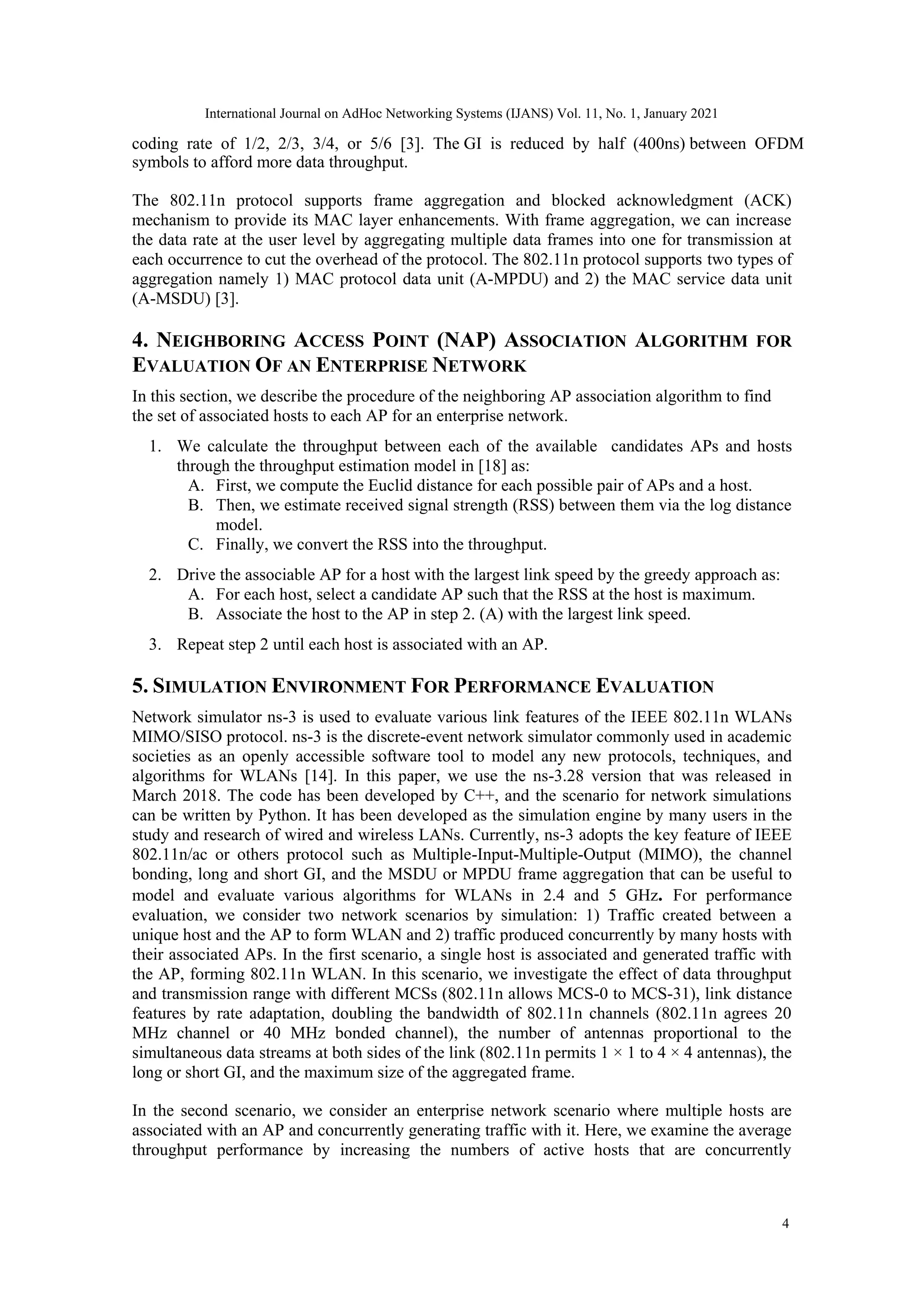 symbols to afford more data throughput.
The 802.11n protocol supports frame aggregation and blocked acknowledgment (ACK)
mechanism to provide its MAC layer enhancements. With frame aggregation, we can increase
the data rate at the user level by aggregating multiple data frames into one for transmission at
each occurrence to cut the overhead of the protocol. The 802.11n protocol supports two types of
aggregation namely 1) MAC protocol data unit (A-MPDU) and 2) the MAC service data unit
(A-MSDU) [3].
4. NEIGHBORING ACCESS POINT (NAP) ASSOCIATION ALGORITHM FOR
EVALUATION OF AN ENTERPRISE NETWORK
In this section, we describe the procedure of the neighboring AP association algorithm to find
the set of associated hosts to each AP for an enterprise network.
1. We calculate the throughput between each of the available candidates APs and hosts
through the throughput estimation model in [18] as:
A. First, we compute the Euclid distance for each possible pair of APs and a host.
B. Then, we estimate received signal strength (RSS) between them via the log distance
model.
C. Finally, we convert the RSS into the throughput.
2. Drive the associable AP for a host with the largest link speed by the greedy approach as:
A. For each host, select a candidate AP such that the RSS at the host is maximum.
B. Associate the host to the AP in step 2. (A) with the largest link speed.
3. Repeat step 2 until each host is associated with an AP.
5. SIMULATION ENVIRONMENT FOR PERFORMANCE EVALUATION
Network simulator ns-3 is used to evaluate various link features of the IEEE 802.11n WLANs
MIMO/SISO protocol. ns-3 is the discrete-event network simulator commonly used in academic
societies as an openly accessible software tool to model any new protocols, techniques, and
algorithms for WLANs [14]. In this paper, we use the ns-3.28 version that was released in
March 2018. The code has been developed by C++, and the scenario for network simulations
can be written by Python. It has been developed as the simulation engine by many users in the
study and research of wired and wireless LANs. Currently, ns-3 adopts the key feature of IEEE
802.11n/ac or others protocol such as Multiple-Input-Multiple-Output (MIMO), the channel
bonding, long and short GI, and the MSDU or MPDU frame aggregation that can be useful to
model and evaluate various algorithms for WLANs in 2.4 and 5 GHz. For performance
evaluation, we consider two network scenarios by simulation: 1) Traffic created between a
unique host and the AP to form WLAN and 2) traffic produced concurrently by many hosts with
their associated APs. In the first scenario, a single host is associated and generated traffic with
the AP, forming 802.11n WLAN. In this scenario, we investigate the effect of data throughput
and transmission range with different MCSs (802.11n allows MCS-0 to MCS-31), link distance
features by rate adaptation, doubling the bandwidth of 802.11n channels (802.11n agrees 20
MHz channel or 40 MHz bonded channel), the number of antennas proportional to the
simultaneous data streams at both sides of the link (802.11n permits 1 × 1 to 4 × 4 antennas), the
long or short GI, and the maximum size of the aggregated frame.
In the second scenario, we consider an enterprise network scenario where multiple hosts are
associated with an AP and concurrently generating traffic with it. Here, we examine the average
throughput performance by increasing the numbers of active hosts that are concurrently
4
International Journal on AdHoc Networking Systems (IJANS) Vol. 11, No. 1, January 2021
coding rate of 1/2, 2/3, 3/4, or 5/6 [3]. The GI is reduced by half (400ns) between OFDM
 