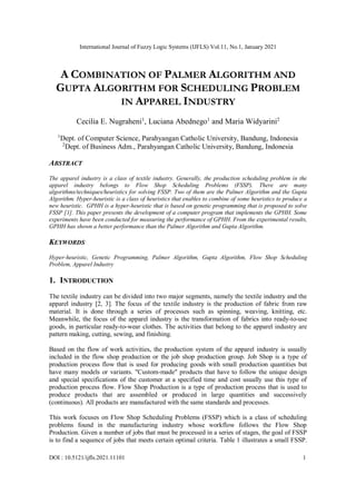 International Journal of Fuzzy Logic Systems (IJFLS) Vol.11, No.1, January 2021
DOI : 10.5121/ijfls.2021.11101 1
A COMBINATION OF PALMER ALGORITHM AND
GUPTA ALGORITHM FOR SCHEDULING PROBLEM
IN APPAREL INDUSTRY
Cecilia E. Nugraheni1
, Luciana Abednego1
and Maria Widyarini2
1
Dept. of Computer Science, Parahyangan Catholic University, Bandung, Indonesia
2
Dept. of Business Adm., Parahyangan Catholic University, Bandung, Indonesia
ABSTRACT
The apparel industry is a class of textile industry. Generally, the production scheduling problem in the
apparel industry belongs to Flow Shop Scheduling Problems (FSSP). There are many
algorithms/techniques/heuristics for solving FSSP. Two of them are the Palmer Algorithm and the Gupta
Algorithm. Hyper-heuristic is a class of heuristics that enables to combine of some heuristics to produce a
new heuristic. GPHH is a hyper-heuristic that is based on genetic programming that is proposed to solve
FSSP [1]. This paper presents the development of a computer program that implements the GPHH. Some
experiments have been conducted for measuring the performance of GPHH. From the experimental results,
GPHH has shown a better performance than the Palmer Algorithm and Gupta Algorithm.
KEYWORDS
Hyper-heuristic, Genetic Programming, Palmer Algorithm, Gupta Algorithm, Flow Shop Scheduling
Problem, Apparel Industry
1. INTRODUCTION
The textile industry can be divided into two major segments, namely the textile industry and the
apparel industry [2, 3]. The focus of the textile industry is the production of fabric from raw
material. It is done through a series of processes such as spinning, weaving, knitting, etc.
Meanwhile, the focus of the apparel industry is the transformation of fabrics into ready-to-use
goods, in particular ready-to-wear clothes. The activities that belong to the apparel industry are
pattern making, cutting, sewing, and finishing.
Based on the flow of work activities, the production system of the apparel industry is usually
included in the flow shop production or the job shop production group. Job Shop is a type of
production process flow that is used for producing goods with small production quantities but
have many models or variants. "Custom-made" products that have to follow the unique design
and special specifications of the customer at a specified time and cost usually use this type of
production process flow. Flow Shop Production is a type of production process that is used to
produce products that are assembled or produced in large quantities and successively
(continuous). All products are manufactured with the same standards and processes.
This work focuses on Flow Shop Scheduling Problems (FSSP) which is a class of scheduling
problems found in the manufacturing industry whose workflow follows the Flow Shop
Production. Given a number of jobs that must be processed in a series of stages, the goal of FSSP
is to find a sequence of jobs that meets certain optimal criteria. Table 1 illustrates a small FSSP.
 