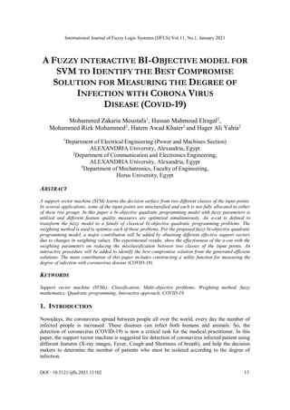 International Journal of Fuzzy Logic Systems (IJFLS) Vol.11, No.1, January 2021
DOI : 10.5121/ijfls.2021.11102 13
A FUZZY INTERACTIVE BI-OBJECTIVE MODEL FOR
SVM TO IDENTIFY THE BEST COMPROMISE
SOLUTION FOR MEASURING THE DEGREE OF
INFECTION WITH CORONA VIRUS
DISEASE (COVID-19)
Mohammed Zakaria Moustafa1
, Hassan Mahmoud Elragal2
,
Mohammed Rizk Mohammed2
, Hatem Awad Khater3
and Hager Ali Yahia2
1
Department of Electrical Engineering (Power and Machines Section)
ALEXANDRIA University, Alexandria, Egypt
2
Department of Communication and Electronics Engineering,
ALEXANDRIA University, Alexandria, Egypt
3
Department of Mechatronics, Faculty of Engineering,
Horus University, Egypt
ABSTRACT
A support vector machine (SVM) learns the decision surface from two different classes of the input points.
In several applications, some of the input points are misclassified and each is not fully allocated to either
of these two groups. In this paper a bi-objective quadratic programming model with fuzzy parameters is
utilized and different feature quality measures are optimized simultaneously. An α-cut is defined to
transform the fuzzy model to a family of classical bi-objective quadratic programming problems. The
weighting method is used to optimize each of these problems. For the proposed fuzzy bi-objective quadratic
programming model, a major contribution will be added by obtaining different effective support vectors
due to changes in weighting values. The experimental results, show the effectiveness of the α-cut with the
weighting parameters on reducing the misclassification between two classes of the input points. An
interactive procedure will be added to identify the best compromise solution from the generated efficient
solutions. The main contribution of this paper includes constructing a utility function for measuring the
degree of infection with coronavirus disease (COVID-19).
KEYWORDS
Support vector machine (SVMs); Classification; Multi-objective problems; Weighting method; fuzzy
mathematics; Quadratic programming; Interactive approach; COVID-19.
1. INTRODUCTION
Nowadays, the coronavirus spread between people all over the world, every day the number of
infected people is increased. These diseases can infect both humans and animals. So, the
detection of coronavirus (COVID-19) is now a critical task for the medical practitioner. In this
paper, the support vector machine is suggested for detection of coronavirus infected patient using
different features (X-ray images, Fever, Cough and Shortness of breath), and help the decision
makers to determine the number of patients who must be isolated according to the degree of
infection.
 