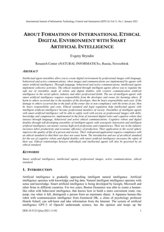 International Journal of Information Technology, Control and Automation (IJITCA) Vol.11, No.1, January 2021
DOI:10.5121/ijitca.2021.11101 1
ABOUT FORMATION OF INTERNATIONAL ETHICAL
DIGITAL ENVIRONMENT WITH SMART
ARTIFICIAL INTELLIGENCE
Evgeny Bryndin
Research Center «NATURAL INFORMATICS», Russia, Novosibirsk
ABSTRACT
Intellectual agent ensembles allow you to create digital environment by professional images with language,
behavioral and active communications, when images and communications are implemented by agents with
smart artificial intelligence. Through language, behavioral and active communications, intellectual agents
implement collective activities. The ethical standard through intelligent agents allows you to regulate the
safe use of ensembles made of robots and digital doubles with creative communication artificial
intelligence in the social sphere, industry and other professional fields. The use of intelligent agents with
smart artificial intelligence requires responsibility from the developer and owner for harming others. If
harm to others occurred due to the mistakes of the developer, then he bears responsibility and costs. If the
damage to others occurred due to the fault of the owner due to non-compliance with the terms of use, then
he bears responsibility and costs. Ethical standard and legal regulation help intellectual agents with
intelligent artificial intelligence become professional members of society. Ensembles of intelligent agents
with smart artificial intelligence will be able to safely work with society as professional images with skills,
knowledge and competencies, implemented in the form of retrained digital twins and cognitive robots that
interact through language, behavioral and active ethical communications. Cognitive robots and digital
doubles through self-developing ensembles of intelligent agents with synergistic interaction and intelligent
artificial intelligence can master various high-tech professions and competencies. Their use in the industry
increases labor productivity and economic efficiency of production. Their application in the social sphere
improves the quality of life of a person and society. Their widespread application requires compliance with
an ethical standard so that their use does not cause harm. The introduction and use of an ethical standard
for the use of cognitive robots and digital doubles with smart artificial intelligence increases the safety of
their use. Ethical relationships between individuals and intellectual agents will also be governed by an
ethical standard.
KEYWORDS
Smart artificial intelligence, intellectual agents, professional images, active communications, ethical
standard.
1. INTRODUCTION
Artificial intelligence is gradually approaching intelligent natural intelligence. Artificial
intelligence operates with knowledge and big data. Natural intelligent intelligence operates with
sense and knowledge. Smart artificial intelligence is being developed by Google, Microsoft and
other firms in different countries. For two years, Boston Dynamics was able to create a human-
like robot with behavioral intelligence, that knows how to build a more convenient route, run,
jump, rise when it fell, distinguish a person from an inanimate object. A Japanese human-like
robot with communication intelligence from Geminoid DK, a clone of psychology professor
Henrik Scharf, can self-learn and take information from the Internet. The system of artificial
intelligence GPT-3 of OpenAI understands science, has the opinion and keeps up the
 