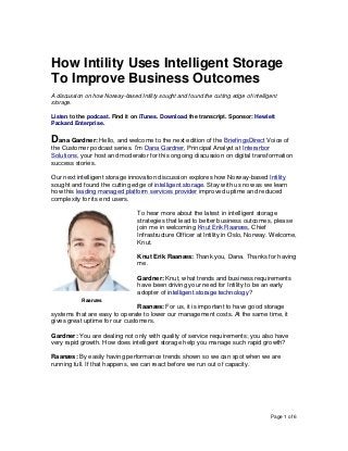 Page 1 of 6
How Intility Uses Intelligent Storage
To Improve Business Outcomes
A discussion on how Norway-based Intility sought and found the cutting edge of intelligent
storage.
Listen to the podcast. Find it on iTunes. Download the transcript. Sponsor: Hewlett
Packard Enterprise.
Dana Gardner: Hello, and welcome to the next edition of the BriefingsDirect Voice of
the Customer podcast series. I’m Dana Gardner, Principal Analyst at Interarbor
Solutions, your host and moderator for this ongoing discussion on digital transformation
success stories.
Our next intelligent storage innovation discussion explores how Norway-based Intility
sought and found the cutting edge of intelligent storage. Stay with us now as we learn
how this leading managed platform services provider improved uptime and reduced
complexity for its end users.
To hear more about the latest in intelligent storage
strategies that lead to better business outcomes, please
join me in welcoming Knut Erik Raanæs, Chief
Infrastructure Officer at Intility in Oslo, Norway. Welcome,
Knut.
Knut Erik Raanæs: Thank you, Dana. Thanks for having
me.
Gardner: Knut, what trends and business requirements
have been driving your need for Intility to be an early
adopter of intelligent storage technology?
Raanæs: For us, it is important to have good storage
systems that are easy to operate to lower our management costs. At the same time, it
gives great uptime for our customers.
Gardner: You are dealing not only with quality of service requirements; you also have
very rapid growth. How does intelligent storage help you manage such rapid growth?
Raanæs: By easily having performance trends shown so we can spot when we are
running full. If that happens, we can react before we run out of capacity.
Raanæs
 