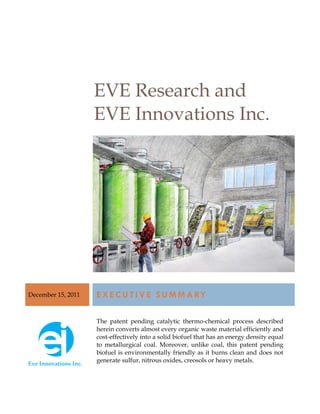 EVE Research and
                    EVE Innovations Inc.




December 15, 2011   E X E C U T I V E S U M M A RY

                    The patent pending catalytic thermo-chemical process described
                    herein converts almost every organic waste material efficiently and
                    cost-effectively into a solid biofuel that has an energy density equal
                    to metallurgical coal. Moreover, unlike coal, this patent pending
                    biofuel is environmentally friendly as it burns clean and does not
                    generate sulfur, nitrous oxides, creosols or heavy metals.
 