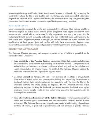 EVE Innovations Inc.



It is estimated that up to 40% of a North American city’s waste is cellulosic. By converting the
waste into biofuel, the life of any landfill can be extended and costs associated with waste
disposal are reduced. With cogeneration on site, the municipality or city can generate green
power, and thus convert a waste problem to a profitable, green energy solution.

Rural applications
Many communities around the world are surrounded by cellulose fiber but are unable to
effectively exploit its value. Rural biofuel plants integrated with cogen can convert these
resources into biofuel which can be used locally to generate heat and / or power for the
biofuel plant itself, as well as nearby industrial and /or residential users. Alternatively, the
fuel can be used to generate power to the grid, or sold to domestic or export markets. The
combination of heat, power, jobs and profits will help these communities become more
independent, access more resources and generate wealth for current and future generations.

COMPETITIVE ADVANTAGES
The Patented Process has many advantages, a partial recap of which is provided in the
remainder of this Overview:

    Non specificity of the Patented Process: Almost anything that contains cellulose can
     be converted to the Patented Biofuel using the Patented Process. Compare this with
     other biofuel products such as ethanol production which only utilizes the cellulose and
     some hemicellulose in organic waste. In contrast, the Patented Process utilizes the
     cellulose, hemicellulose and lignin from organic waste.

    Moisture content in Patented Process: The moisture of feedstock is insignificant.
     Production of wood pellets and char requires boiling and vaporizing the moisture in
     feedstock before their transformation of the feedstock really begins; the higher the
     moisture content, the more energy is required. In our Patented Process which
     effectively involves cooking the feedstock in a water solution, feedstock with higher
     moisture content simply results in less water being added to the feedstock after its
     loading in the bioreactors.

    Ease of operation and consistency of the Patented Process: The process is completed
     when the reactions go to completion and the stable solid Patented Biofuel is then
     extracted. The Patented Process can be performed under a wide variety of conditions
     (within, of course, a given set of parameters) and still produce a quality Patented



Page 12                                                                           Confidential
 