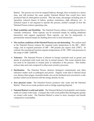 EVE Innovations Inc.



    Biofuel. The process can even be stopped halfway through, then re-started at a future
    time, and still produce the same quality Patented Biofuel that would have been
    produced had no interruption occurred. This has many advantages including ease of
    operation, reduced chance of failure, product consistency, high efficiency etc. A
    technical expert is not required to operate the process, another example of how the
    Patented Process reduces operating costs.

 Plant scalability and flexibility: The Patented Process utilizes a batch process that is
  virtually continuous. Plant capacity can be increased simply by adding additional
  bioreactors and support equipment. Plant capacity can also be temporarily or
  permanently reduced simply by shutting down one or more bioreactors.

 The reaction conditions of the Patented Process are not demanding: The catalyst used
  in the Patented Process reduces the required water temperature to the 200 – 250oC
  range, and at required pressures of 400 – 500 pounds per square inch (“PSI”). In
  contrast, the uncatalyzed reaction requires temperatures of 330 - 350°C and pressures in
  the range of 1,800 - 2,400 PSI.

 Tolerance: The Patented Process is tolerant to foreign materials such as grease and
  plastic in municipal solid waste and clay in animal manure. This waste material does
  not need to be separated or treated prior to utilization in the process. This further
  reduces time and costs compared to other more sensitive processes.

 Sterilization: The Patented Process destroys biological contaminants and other
  infectious matter such as pathogens and prions. Organic waste that is infected (mad
  cow disease, blue tongue, mountain beetle, etc) can be sterilized and converted to a safe
  product which can be burned with the energy density of coal.

 Zero physical waste: The Patented Process produces only water and the Patented
  Biofuel. There are no waste products such as sludge requiring disposal.

 Patented Biofuel is solid and stable: The Patented Biofuel is hydrophobic and remains
  stable on contact with water. Compare this with wood pellets that disintegrate quickly
  on contact with water. The Patented Biofuel is easier to store, transport and handle
  compared to wood pellets.



Confidential                                                                           Page
                                                                                         13
 