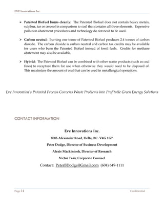 EVE Innovations Inc.



         Patented Biofuel burns cleanly: The Patented Biofuel does not contain heavy metals,
          sulphur, tar or creosol in comparison to coal that contains all three elements. Expensive
          pollution abatement procedures and technology do not need to be used.

         Carbon neutral: Burning one tonne of Patented Biofuel produces 2.4 tonnes of carbon
          dioxide. The carbon dioxide is carbon neutral and carbon tax credits may be available
          for users who burn the Patented Biofuel instead of fossil fuels. Credits for methane
          abatement may also be available.

         Hybrid: The Patented Biofuel can be combined with other waste products (such as coal
          fines) to recapture them for use when otherwise they would need to be disposed of.
          This maximizes the amount of coal that can be used in metallurgical operations.




Eve Innovation’s Patented Process Converts Waste Problems into Profitable Green Energy Solutions




     CONTACT INFORMATION

                                       Eve Innovations Inc.
                              8086 Alexander Road, Delta, BC. V4G 1G7

                            Peter Dodge, Director of Business Development

                               Alexis Mackintosh, Director of Research

                                   Victor Tsao, Corporate Counsel

                        Contact: PeterBDodge@Gmail.com (604) 649-1111




     Page 14                                                                         Confidential
 