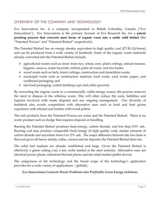 EVE Innovations Inc.



OVERVIEW OF THE COMPANY AND TECHNOLOGY
Eve Innovations Inc. is a company incorporated in British Columbia, Canada (“Eve
Innovations”). Eve Innovations is the primary licensee of Eve Research Inc. for a patent
pending process that converts most forms of organic waste into a stable solid biofuel (the
“Patented Process” and “Patented Biofuel” respectively).

The Patented Biofuel has an energy density equivalent to high quality coal (27-30 GJ/tonne)
and can be produced from a wide variety of feedstock. Some of the organic waste materials
already converted into the Patented Biofuel include:

    agricultural wastes such as straw from rice, wheat, corn, plant cuttings, animal manure,
     bagasse, cassava, water hyacinth, milfoil, palm oil waste, and rice husks;
    wood waste such as bark, forest cuttings, construction and demolition waste;
    municipal waste such as construction material, food waste, yard waste, paper, and
     cardboard packaging; and
    fast food packaging, coated drinking cups and coffee grounds.

By converting the organic waste to a commercially viable energy source, the process removes
the need to dispose of the cellulose waste. This will often reduce the costs, liabilities and
logistics involved with waste disposal and any ongoing management. Our diversity of
feedstock also avoids competition with alternative uses such as food and feed grains
experience with ethanol and lumber with wood pellets.

The end products from the Patented Process are water and the Patented Biofuel. There is no
waste product such as sludge that requires disposal or handling.

Burning the Patented Biofuel produces heat/energy, carbon dioxide, and less than 0.5% ash..
Burning coal may produce comparable heat/energy (if high quality coal), similar amounts of
carbon dioxide and anywhere from 6 to 15% ash. The major difference between the two fuels is
that coal gives off heavy metals, sulfur, creosol and tar deposits; the Patented Biofuel does not.

The solid fuel markets are already established and large. Given the Patented Biofuel is
effectively a green coking coal, a key niche market is the steel industry. Alternative uses are
electrical power plants, industrial thermal plants and the retail market (pellet stoves).

The uniqueness of the technology and the broad scope of the technology’s application
provides for a wide variety of applications – globally.

      Eve Innovations Converts Waste Problems into Profitable Green Energy Solutions



 Confidential                                                                               Page 1
 