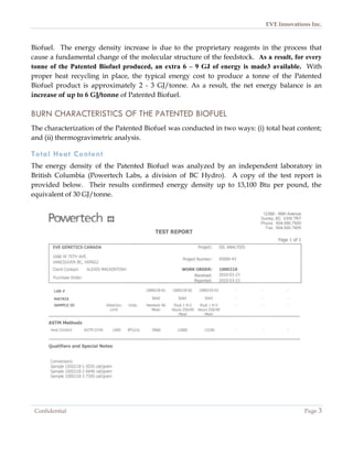 EVE Innovations Inc.



Biofuel. The energy density increase is due to the proprietary reagents in the process that
cause a fundamental change of the molecular structure of the feedstock. As a result, for every
tonne of the Patented Biofuel produced, an extra 6 – 9 GJ of energy is made3 available. With
proper heat recycling in place, the typical energy cost to produce a tonne of the Patented
Biofuel product is approximately 2 - 3 GJ/tonne. As a result, the net energy balance is an
increase of up to 6 GJ/tonne of Patented Biofuel.

BURN CHARACTERISTICS OF THE PATENTED BIOFUEL
The characterization of the Patented Biofuel was conducted in two ways: (i) total heat content;
and (ii) thermogravimetric analysis.

Total Heat Content
The energy density of the Patented Biofuel was analyzed by an independent laboratory in
British Columbia (Powertech Labs, a division of BC Hydro). A copy of the test report is
provided below. Their results confirmed energy density up to 13,100 Btu per pound, the
equivalent of 30 GJ/tonne.




 Confidential                                                                            Page 3
 
