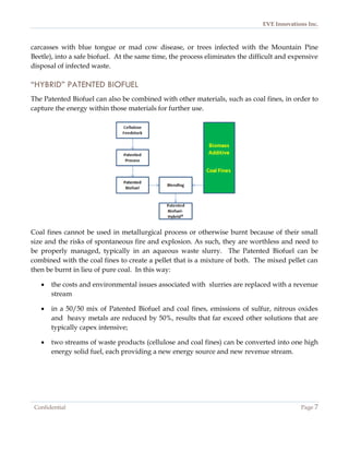 EVE Innovations Inc.



carcasses with blue tongue or mad cow disease, or trees infected with the Mountain Pine
Beetle), into a safe biofuel. At the same time, the process eliminates the difficult and expensive
disposal of infected waste.

“HYBRID” PATENTED BIOFUEL
The Patented Biofuel can also be combined with other materials, such as coal fines, in order to
capture the energy within those materials for further use.




Coal fines cannot be used in metallurgical process or otherwise burnt because of their small
size and the risks of spontaneous fire and explosion. As such, they are worthless and need to
be properly managed, typically in an aqueous waste slurry. The Patented Biofuel can be
combined with the coal fines to create a pellet that is a mixture of both. The mixed pellet can
then be burnt in lieu of pure coal. In this way:

      the costs and environmental issues associated with slurries are replaced with a revenue
       stream

      in a 50/50 mix of Patented Biofuel and coal fines, emissions of sulfur, nitrous oxides
       and heavy metals are reduced by 50%, results that far exceed other solutions that are
       typically capex intensive;

      two streams of waste products (cellulose and coal fines) can be converted into one high
       energy solid fuel, each providing a new energy source and new revenue stream.




 Confidential                                                                               Page 7
 