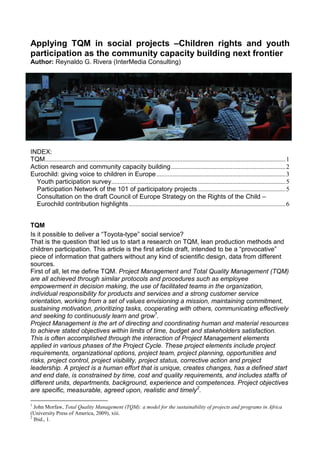 Applying TQM in social projects –Children rights and youth
participation as the community capacity building next frontier
Author: Reynaldo G. Rivera (InterMedia Consulting)




INDEX:
TQM.....................................................................................................................................................1
Action research and community capacity building.......................................................................2
Eurochild: giving voice to children in Europe ................................................................................3
  Youth participation survey............................................................................................................5
  Participation Network of the 101 of participatory projects ......................................................5
  Consultation on the draft Council of Europe Strategy on the Rights of the Child –
  Eurochild contribution highlights .................................................................................................6


TQM
Is it possible to deliver a “Toyota-type” social service?
That is the question that led us to start a research on TQM, lean production methods and
children participation. This article is the first article draft, intended to be a “provocative”
piece of information that gathers without any kind of scientific design, data from different
sources.
First of all, let me define TQM. Project Management and Total Quality Management (TQM)
are all achieved through similar protocols and procedures such as employee
empowerment in decision making, the use of facilitated teams in the organization,
individual responsibility for products and services and a strong customer service
orientation, working from a set of values envisioning a mission, maintaining commitment,
sustaining motivation, prioritizing tasks, cooperating with others, communicating effectively
and seeking to continuously learn and grow1.
Project Management is the art of directing and coordinating human and material resources
to achieve stated objectives within limits of time, budget and stakeholders satisfaction.
This is often accomplished through the interaction of Project Management elements
applied in various phases of the Project Cycle. These project elements include project
requirements, organizational options, project team, project planning, opportunities and
risks, project control, project visibility, project status, corrective action and project
leadership. A project is a human effort that is unique, creates changes, has a defined start
and end date, is constrained by time, cost and quality requirements, and includes staffs of
different units, departments, background, experience and competences. Project objectives
are specific, measurable, agreed upon, realistic and timely2.

1
  John Morfaw, Total Quality Management (TQM): a model for the sustainability of projects and programs in Africa
(University Press of America, 2009), xiii.
2
  Ibid., 1.
 