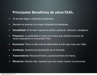 Principales Beneficios de adverTAXI®.
             • Te permite llegar a diferentes audiencias.

             • Siempre se acercan a la mayor densidad de habitantes

             • Versatilidad: El formato impacta al público peatonal, vehicular y pasajeros.

             • Presencia: La publicidad en taxis es la única que refuerza el punto de
                    venta impactando al consumidor final.

             • Economía: Tiene un alto nivel de efectividad al más bajo costo por millar.

             • Confianza: Garantía de penetración en el mercado.

             • Trascendencia: Reconocimiento y posicionamiento de marca.

             • Eficiencia: Genera más impactos que otro medio masivo convencional.



Tuesday, December 20, 2011
 