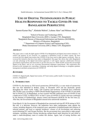 Health Informatics - An International Journal (HIIJ) Vol.11, No.1, February 2022
DOI : 10.5121/hiij.2022.11101 1
USE OF DIGITAL TECHNOLOGIES IN PUBLIC
HEALTH RESPONSES TO TACKLE COVID-19: THE
BANGLADESH PERSPECTIVE
Samrat Kumar Dey*1
, Khaleda Mehrin2
, Lubana Akter3
and Mshura Akter4
1
School of Science and Technology (SST),
Bangladesh Open University (BOU), Gazipur-1705, Bangladesh
2
Bangladesh Bureau of Educational Information and Statistics (BANBEIS),
Ministry of Education, Bangladesh
3,4
Department of Computer Science and Engineering (CSE),
Dhaka International University (DIU), Dhaka-1205, Bangladesh
ABSTRACT
This paper aims to study the fight against COVID-19 in Bangladesh and digital intervention initiatives. To
achieve the purpose of our research, we conducted a methodical review of online content. We have
reviewed the first digital intervention that COVID-19 has been used to fight against worldwide. Then we
reviewed the initiatives that have been taken in Bangladesh. Our paper has shown that while Bangladesh
can take advantage of the digital intervention approach, it will require rigorous collaboration between
government organizations and universities to get the most out of it. Public health can become increasingly
digital in the future, and we are reviewing international alignment requirements. This exploration also
focused on the strategies for controlling, evaluating, and using digital technology to strengthen epidemic
management and future preparations for COVID-19.
KEYWORDS
COVID-19, Digital health, Digital intervention, ICT intervention, public health, Coronavirus, Data
analytics, Bangladesh
1. INTRODUCTION
COVID-19, also known as 2019 novel coronavirus (2019-nCOV), is a new strain of coronavirus
that was first identified in Wuhan, China, in December 2019 and has drastically spread
throughout the whole world. Today, 220 Countries and territories worldwide have confirmed
209,326,903 cases according to WHO (World Health Organization) of the COVID-19 and death
full in 4393412 [1]. In Bangladesh, we have around 1461998 confirmed cases of COVID-19 and
a death toll of 25282. In March 2019, we had 3 cases of COVID-19 victims and were confirmed
by the Institute of Epidemiology, disease control and Research (IEDCR) for the first time [2].
After that, the Government of Bangladesh ensured strict nationwide lockdown.
From March 18, the Government of Bangladesh has structured real-time RT-PCR testing in 2019.
But still, it is deficient. However, the authorities have taken multipurpose steps against the
viruses, including diagnosis of the suspected cases, quarantine of doubted people and isolation of
infected patients, and local or regional lockdown—closure of all Government and enforcing
social distaining ICU and Oxygen facilities. But the government have unravelled to make proper
strategies, including contact tracing introducing antigen-based rapid detection kit and tailed to
make a multi-disciplinary team to combat this disease. Again, lack of testing facilities and
 
