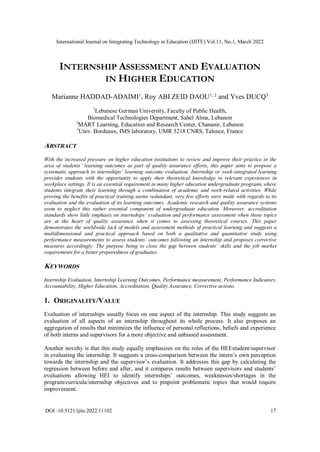 International Journal on Integrating Technology in Education (IJITE) Vol.11, No.1, March 2022
DOI :10.5121/ijite.2022.11102 17
INTERNSHIP ASSESSMENT AND EVALUATION
IN HIGHER EDUCATION
Marianne HADDAD-ADAIMI1
, Roy ABI ZEID DAOU1, 2
and Yves DUCQ3
1
Lebanese German University, Faculty of Public Health,
Biomedical Technologies Department, Sahel Alma, Lebanon
2
MART Learning, Education and Research Center, Chananir, Lebanon
3
Univ. Bordeaux, IMS laboratory, UMR 5218 CNRS, Talence, France
ABSTRACT
With the increased pressure on higher education institutions to review and improve their practice in the
area of students’ learning outcomes as part of quality assurance efforts, this paper aims to propose a
systematic approach to internships’ learning outcome evaluation. Internship or work-integrated learning
provides students with the opportunity to apply their theoretical knowledge to relevant experiences in
workplace settings. It is an essential requirement in many higher education undergraduate programs where
students integrate their learning through a combination of academic and work-related activities. While
proving the benefits of practical training seems redundant, very few efforts were made with regards to its
evaluation and the evaluation of its learning outcomes. Academic research and quality assurance systems
seem to neglect this rather essential component of undergraduate education. Moreover, accreditation
standards show little emphasis on internships’ evaluation and performance assessment when those topics
are at the heart of quality assurance when it comes to assessing theoretical courses. This paper
demonstrates the worldwide lack of models and assessment methods of practical learning and suggests a
multidimensional and practical approach based on both a qualitative and quantitative study using
performance measurements to assess students’ outcomes following an internship and proposes corrective
measures accordingly. The purpose being to close the gap between students’ skills and the job market
requirements for a better preparedness of graduates.
KEYWORDS
Internship Evaluation, Internship Learning Outcomes, Performance measurement, Performance Indicators,
Accountability, Higher Education, Accreditation, Quality Assurance, Corrective actions.
1. ORIGINALITY/VALUE
Evaluation of internships usually focus on one aspect of the internship. This study suggests an
evaluation of all aspects of an internship throughout its whole process. It also proposes an
aggregation of results that minimizes the influence of personal reflections, beliefs and experience
of both interns and supervisors for a more objective and unbiased assessment.
Another novelty is that this study equally emphasizes on the roles of the HEI/student/supervisor
in evaluating the internship. It suggests a cross-comparison between the intern’s own perception
towards the internship and the supervisor’s evaluation. It addresses this gap by calculating the
regression between before and after, and it compares results between supervisors and students’
evaluations allowing HEI to identify internships’ outcomes, weaknesses/shortages in the
program/curricula/internship objectives and to pinpoint problematic topics that would require
improvement.
 