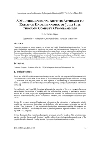 International Journal on Integrating Technology in Education (IJITE) Vol.11, No.1, March 2022
DOI :10.5121/ijite.2022.11103 35
A MULTIDIMENSIONAL ARTISTIC APPROACH TO
ENHANCE UNDERSTANDING OF JULIA SETS
THROUGH COMPUTER PROGRAMMING
E. A. Navas-López
Department of Mathematics, University of El Salvador, El Salvador
ABSTRACT
This article proposes an artistic approach to increase and enrich the understanding of Julia Sets. This ap-
proach includes the mathematical, the playful, the artistic and the computational dimensions. It is argued
that these four dimensions are not disjointed or dissociated despite general rejection by traditional aca-
demic communities and art critics communities. Also, some significant collections of Computational Art or
Computer-Generated Mathematical Art are mentioned. Four artistic creations based on Julia Sets are pre-
sented as examples using the CFDG language. Finally, an informal application of the approach was car-
ried out and artistic production of students are presented and discussed.
KEYWORDS
Computer Graphics, Fractals, Julia Sets, CFDG, Computer Generated Mathematical Art.
1. INTRODUCTION
There is a relatively recent tendency to incorporate art into the teaching of mathematics that criti-
cizes mathematics education in the sense of overcoming the perspective of traditional teaching
[1]. However, over the years, there has been rejection of incorporating art into the mathematical
world [2], and there has also been rejection of incorporating computer-generated art into the art
world [3].
But, as Ferreira and Lessa [1], the author believes in the potential of Art as an element of struggle
and resistance, in the sense of breaking with the reified reality, pointing to horizons of transfor-
mation. So, as called by [1], this paper proposes some ideas for the dissemination of educational
practices that mobilize the Art and Mathematics interface, also considering the discussions pro-
voked.
Section 1.1 presents a general background reference on the integration of mathematic, artistic,
playful and computational dimensions, particularly on Julia sets, computer-generated art, and ed-
ucation. Then, in section 1.2, the mathematical definitions necessary to develop this proposal are
presented. Section 1.3 briefly explains how to generate graphical representations of Julia sets us-
ing the CFDG language.
Section 2 presents four examples of computer-generated artworks based on Julia sets to use as a
starting point for the proposal. Sections 3 and 4 explain the applied methodology and some of the
empirical results obtained. Finally, section 5 presents the discussion of the results.
 