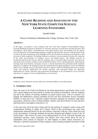 International Journal on Integrating Technology in Education (IJITE) Vol.11, No.1, March 2022
DOI :10.5121/ijite.2022.11104 55
A CLOSE READING AND ANALYSIS OF THE
NEW YORK STATE COMPUTER SCIENCE
LEARNING STANDARDS
Gerald Ardito
1
School of Education, Manhattanville College, Purchase, New York, USA
ABSTRACT
In this paper, we perform a close reading of the New York State Computer Science/Digital Fluency
Learning Standards document to determine its coherence and areas of incoherence and disconnection. This
investigation, which utilizes content/discourse and textual analysis tools and methods from the tidytext
tools developed for the R programming language, sought to understand the structure of the document itself,
as well as the types and patterns of the language used in this document by analyzing word frequencies and
networks of terms (engrams). The findings indicate a coherence across document in terms of its articulate
of key ideas and principles of computer science and digital fluency. The findings describe an
incoherence/disconnection between that the language used to articulate high level goals and objectives
articulated in the executive summary of the standards document, such as interdisciplinarity, addressing the
learning needs of all students, and equity of access, is mostly absent from the articulation of the standards
themselves. In addition, the language used in the standards heavily addressed Bloom’s lower level thinking
skills (such as identify, discuss, and explain) and less so Bloom’s high level thinking skills (such as design,
create, and analyze). Implications for teacher education and curriculum design are addressed.
Implications for teacher education and professional development in the development of rich curricular
experiences in computer science and digital fluency are discussed.
KEYWORDS
Computer science education; teacher education; learning standards; curriculum design.
1. INTRODUCTION
Since the onset of No Child Left Behind by the Bush administration and Obama’s Race to the
Top, a great emphasis has been placed on teacher and student accountability, and this emphasis
has led to the creation of learning standards in several content areas, such as Common Core
English and Mathematics learning standards (CCLS) and Next Generation Science Standards
(NGSS), to name just a few. Typically coupled with these standards are mandatory high stakes
assessments, which are used to evaluate teachers, students, and school districts in ways that have
had both positive and negative outcomes [1, 2].
At the same time, there has been a large push for the teaching of computer science, along with
computational thinking, in public K-12 schools. Much of this prioritization has come from
organizations sponsored heavily by the tech industry, especially Code.org. These efforts have led
to the development of learning standards having been designed and adopted in each of the 50
United States. After almost ten years of the implementation of CCLS, with both intended and
unintended outcomes, many researchers and teachers have been critical about the role of
stakeholders from outside of education on what happens in public school classrooms [3].
Therefore, a detailed examination of these computer science learning standards documents is both
 