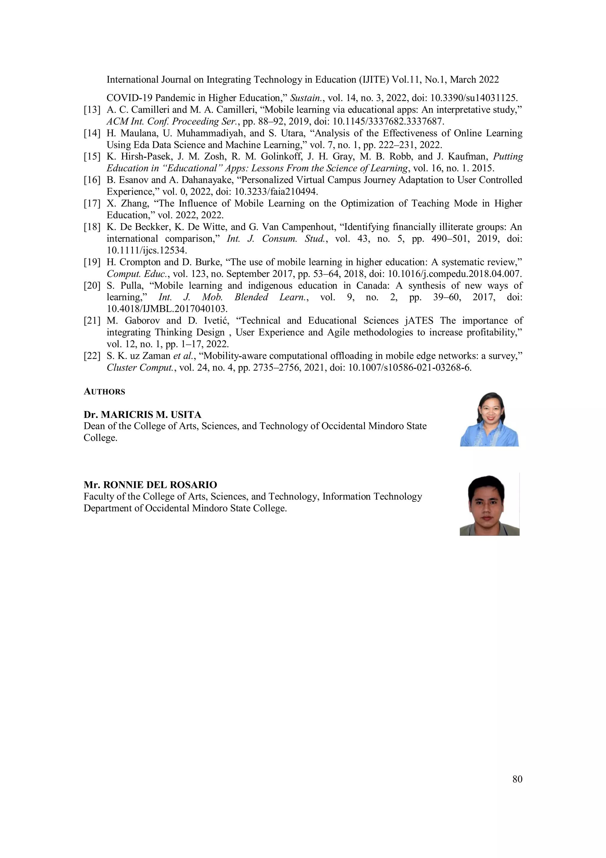 International Journal on Integrating Technology in Education (IJITE) Vol.11, No.1, March 2022
80
COVID-19 Pandemic in Higher Education,” Sustain., vol. 14, no. 3, 2022, doi: 10.3390/su14031125.
[13] A. C. Camilleri and M. A. Camilleri, “Mobile learning via educational apps: An interpretative study,”
ACM Int. Conf. Proceeding Ser., pp. 88–92, 2019, doi: 10.1145/3337682.3337687.
[14] H. Maulana, U. Muhammadiyah, and S. Utara, “Analysis of the Effectiveness of Online Learning
Using Eda Data Science and Machine Learning,” vol. 7, no. 1, pp. 222–231, 2022.
[15] K. Hirsh-Pasek, J. M. Zosh, R. M. Golinkoff, J. H. Gray, M. B. Robb, and J. Kaufman, Putting
Education in “Educational” Apps: Lessons From the Science of Learning, vol. 16, no. 1. 2015.
[16] B. Esanov and A. Dahanayake, “Personalized Virtual Campus Journey Adaptation to User Controlled
Experience,” vol. 0, 2022, doi: 10.3233/faia210494.
[17] X. Zhang, “The Influence of Mobile Learning on the Optimization of Teaching Mode in Higher
Education,” vol. 2022, 2022.
[18] K. De Beckker, K. De Witte, and G. Van Campenhout, “Identifying financially illiterate groups: An
international comparison,” Int. J. Consum. Stud., vol. 43, no. 5, pp. 490–501, 2019, doi:
10.1111/ijcs.12534.
[19] H. Crompton and D. Burke, “The use of mobile learning in higher education: A systematic review,”
Comput. Educ., vol. 123, no. September 2017, pp. 53–64, 2018, doi: 10.1016/j.compedu.2018.04.007.
[20] S. Pulla, “Mobile learning and indigenous education in Canada: A synthesis of new ways of
learning,” Int. J. Mob. Blended Learn., vol. 9, no. 2, pp. 39–60, 2017, doi:
10.4018/IJMBL.2017040103.
[21] M. Gaborov and D. Ivetić, “Technical and Educational Sciences jATES The importance of
integrating Thinking Design , User Experience and Agile methodologies to increase profitability,”
vol. 12, no. 1, pp. 1–17, 2022.
[22] S. K. uz Zaman et al., “Mobility-aware computational offloading in mobile edge networks: a survey,”
Cluster Comput., vol. 24, no. 4, pp. 2735–2756, 2021, doi: 10.1007/s10586-021-03268-6.
AUTHORS
Dr. MARICRIS M. USITA
Dean of the College of Arts, Sciences, and Technology of Occidental Mindoro State
College.
Mr. RONNIE DEL ROSARIO
Faculty of the College of Arts, Sciences, and Technology, Information Technology
Department of Occidental Mindoro State College.
 