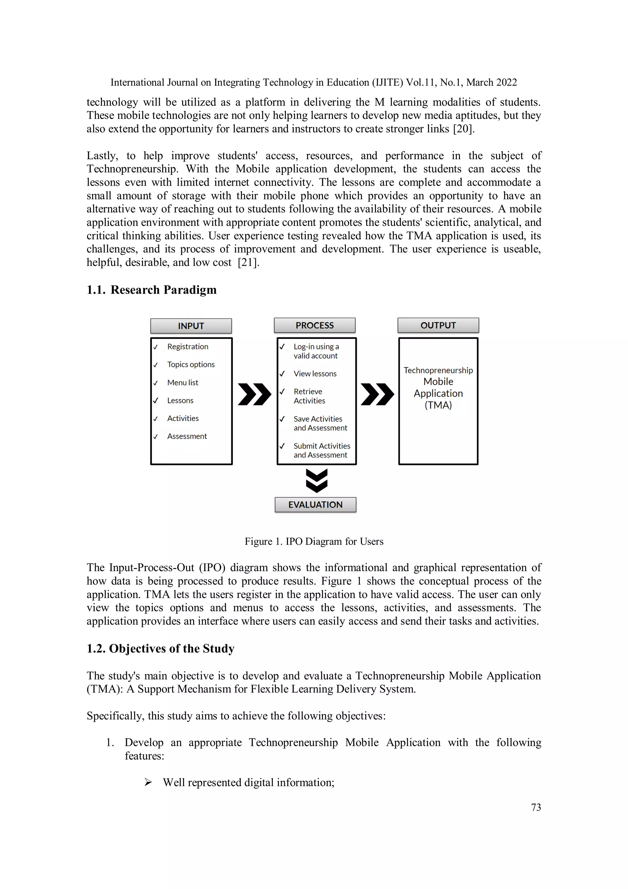 International Journal on Integrating Technology in Education (IJITE) Vol.11, No.1, March 2022
73
technology will be utilized as a platform in delivering the M learning modalities of students.
These mobile technologies are not only helping learners to develop new media aptitudes, but they
also extend the opportunity for learners and instructors to create stronger links [20].
Lastly, to help improve students' access, resources, and performance in the subject of
Technopreneurship. With the Mobile application development, the students can access the
lessons even with limited internet connectivity. The lessons are complete and accommodate a
small amount of storage with their mobile phone which provides an opportunity to have an
alternative way of reaching out to students following the availability of their resources. A mobile
application environment with appropriate content promotes the students' scientific, analytical, and
critical thinking abilities. User experience testing revealed how the TMA application is used, its
challenges, and its process of improvement and development. The user experience is useable,
helpful, desirable, and low cost [21].
1.1. Research Paradigm
Figure 1. IPO Diagram for Users
The Input-Process-Out (IPO) diagram shows the informational and graphical representation of
how data is being processed to produce results. Figure 1 shows the conceptual process of the
application. TMA lets the users register in the application to have valid access. The user can only
view the topics options and menus to access the lessons, activities, and assessments. The
application provides an interface where users can easily access and send their tasks and activities.
1.2. Objectives of the Study
The study's main objective is to develop and evaluate a Technopreneurship Mobile Application
(TMA): A Support Mechanism for Flexible Learning Delivery System.
Specifically, this study aims to achieve the following objectives:
1. Develop an appropriate Technopreneurship Mobile Application with the following
features:
 Well represented digital information;
 