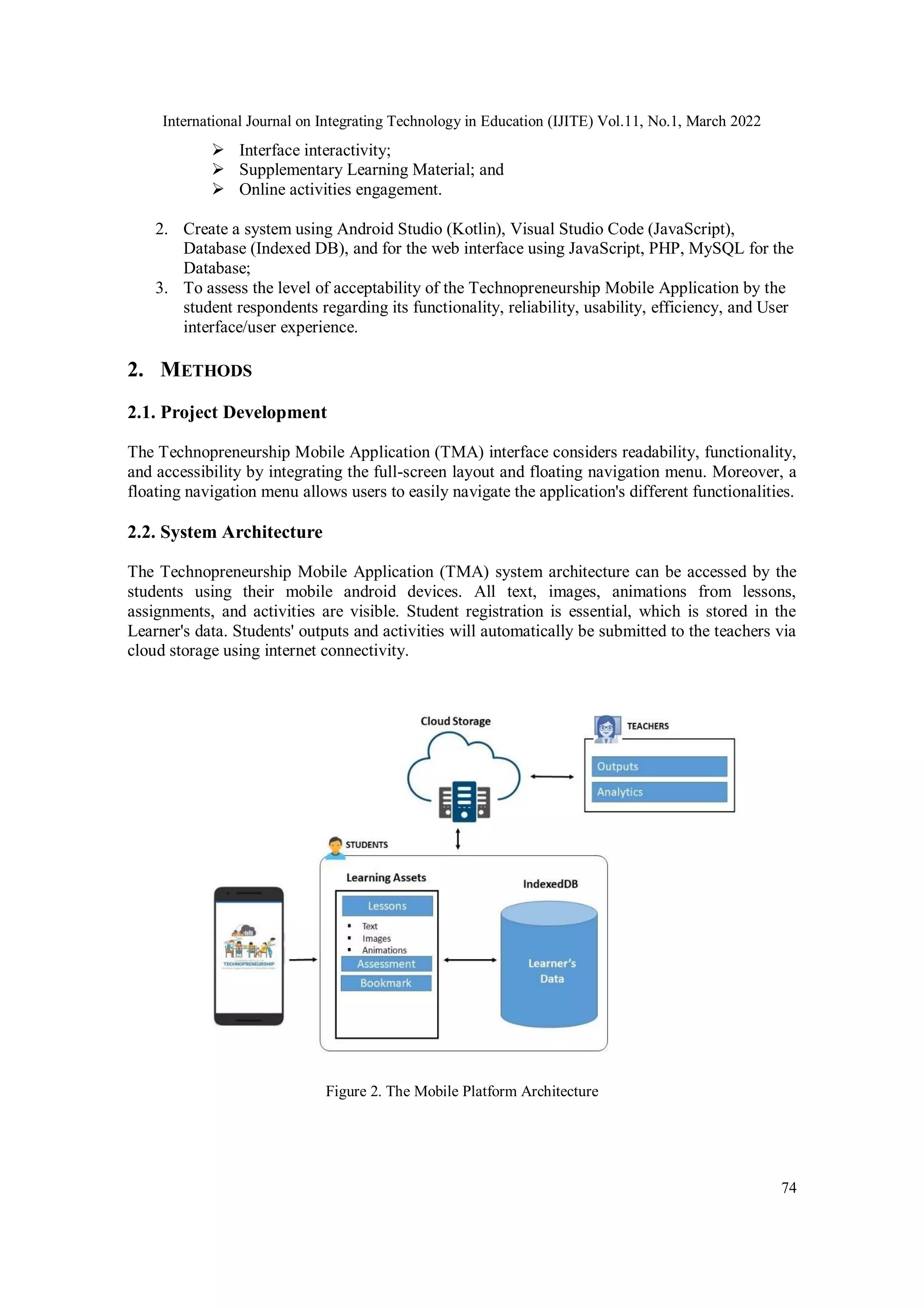 International Journal on Integrating Technology in Education (IJITE) Vol.11, No.1, March 2022
74
 Interface interactivity;
 Supplementary Learning Material; and
 Online activities engagement.
2. Create a system using Android Studio (Kotlin), Visual Studio Code (JavaScript),
Database (Indexed DB), and for the web interface using JavaScript, PHP, MySQL for the
Database;
3. To assess the level of acceptability of the Technopreneurship Mobile Application by the
student respondents regarding its functionality, reliability, usability, efficiency, and User
interface/user experience.
2. METHODS
2.1. Project Development
The Technopreneurship Mobile Application (TMA) interface considers readability, functionality,
and accessibility by integrating the full-screen layout and floating navigation menu. Moreover, a
floating navigation menu allows users to easily navigate the application's different functionalities.
2.2. System Architecture
The Technopreneurship Mobile Application (TMA) system architecture can be accessed by the
students using their mobile android devices. All text, images, animations from lessons,
assignments, and activities are visible. Student registration is essential, which is stored in the
Learner's data. Students' outputs and activities will automatically be submitted to the teachers via
cloud storage using internet connectivity.
Figure 2. The Mobile Platform Architecture
 
