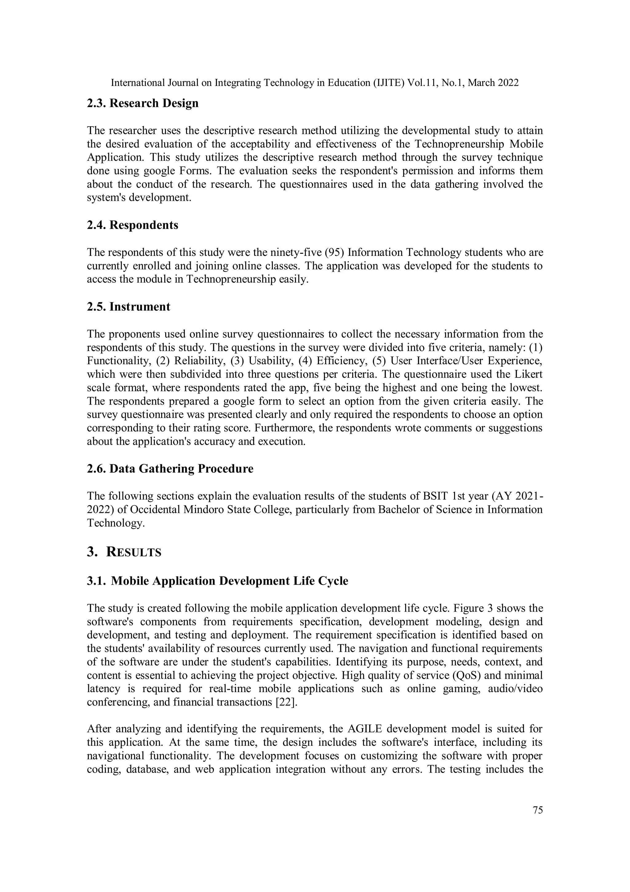 International Journal on Integrating Technology in Education (IJITE) Vol.11, No.1, March 2022
75
2.3. Research Design
The researcher uses the descriptive research method utilizing the developmental study to attain
the desired evaluation of the acceptability and effectiveness of the Technopreneurship Mobile
Application. This study utilizes the descriptive research method through the survey technique
done using google Forms. The evaluation seeks the respondent's permission and informs them
about the conduct of the research. The questionnaires used in the data gathering involved the
system's development.
2.4. Respondents
The respondents of this study were the ninety-five (95) Information Technology students who are
currently enrolled and joining online classes. The application was developed for the students to
access the module in Technopreneurship easily.
2.5. Instrument
The proponents used online survey questionnaires to collect the necessary information from the
respondents of this study. The questions in the survey were divided into five criteria, namely: (1)
Functionality, (2) Reliability, (3) Usability, (4) Efficiency, (5) User Interface/User Experience,
which were then subdivided into three questions per criteria. The questionnaire used the Likert
scale format, where respondents rated the app, five being the highest and one being the lowest.
The respondents prepared a google form to select an option from the given criteria easily. The
survey questionnaire was presented clearly and only required the respondents to choose an option
corresponding to their rating score. Furthermore, the respondents wrote comments or suggestions
about the application's accuracy and execution.
2.6. Data Gathering Procedure
The following sections explain the evaluation results of the students of BSIT 1st year (AY 2021-
2022) of Occidental Mindoro State College, particularly from Bachelor of Science in Information
Technology.
3. RESULTS
3.1. Mobile Application Development Life Cycle
The study is created following the mobile application development life cycle. Figure 3 shows the
software's components from requirements specification, development modeling, design and
development, and testing and deployment. The requirement specification is identified based on
the students' availability of resources currently used. The navigation and functional requirements
of the software are under the student's capabilities. Identifying its purpose, needs, context, and
content is essential to achieving the project objective. High quality of service (QoS) and minimal
latency is required for real-time mobile applications such as online gaming, audio/video
conferencing, and financial transactions [22].
After analyzing and identifying the requirements, the AGILE development model is suited for
this application. At the same time, the design includes the software's interface, including its
navigational functionality. The development focuses on customizing the software with proper
coding, database, and web application integration without any errors. The testing includes the
 