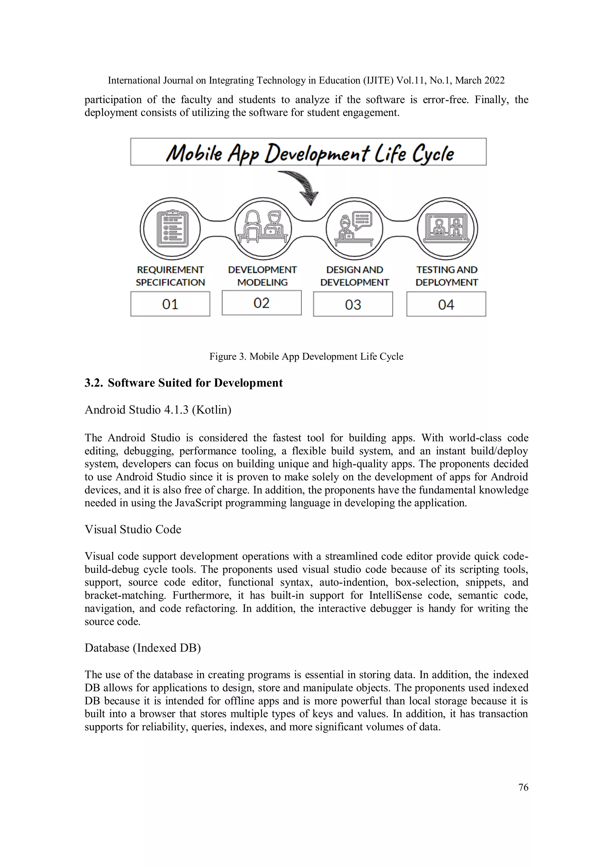International Journal on Integrating Technology in Education (IJITE) Vol.11, No.1, March 2022
76
participation of the faculty and students to analyze if the software is error-free. Finally, the
deployment consists of utilizing the software for student engagement.
Figure 3. Mobile App Development Life Cycle
3.2. Software Suited for Development
Android Studio 4.1.3 (Kotlin)
The Android Studio is considered the fastest tool for building apps. With world-class code
editing, debugging, performance tooling, a flexible build system, and an instant build/deploy
system, developers can focus on building unique and high-quality apps. The proponents decided
to use Android Studio since it is proven to make solely on the development of apps for Android
devices, and it is also free of charge. In addition, the proponents have the fundamental knowledge
needed in using the JavaScript programming language in developing the application.
Visual Studio Code
Visual code support development operations with a streamlined code editor provide quick code-
build-debug cycle tools. The proponents used visual studio code because of its scripting tools,
support, source code editor, functional syntax, auto-indention, box-selection, snippets, and
bracket-matching. Furthermore, it has built-in support for IntelliSense code, semantic code,
navigation, and code refactoring. In addition, the interactive debugger is handy for writing the
source code.
Database (Indexed DB)
The use of the database in creating programs is essential in storing data. In addition, the indexed
DB allows for applications to design, store and manipulate objects. The proponents used indexed
DB because it is intended for offline apps and is more powerful than local storage because it is
built into a browser that stores multiple types of keys and values. In addition, it has transaction
supports for reliability, queries, indexes, and more significant volumes of data.
 