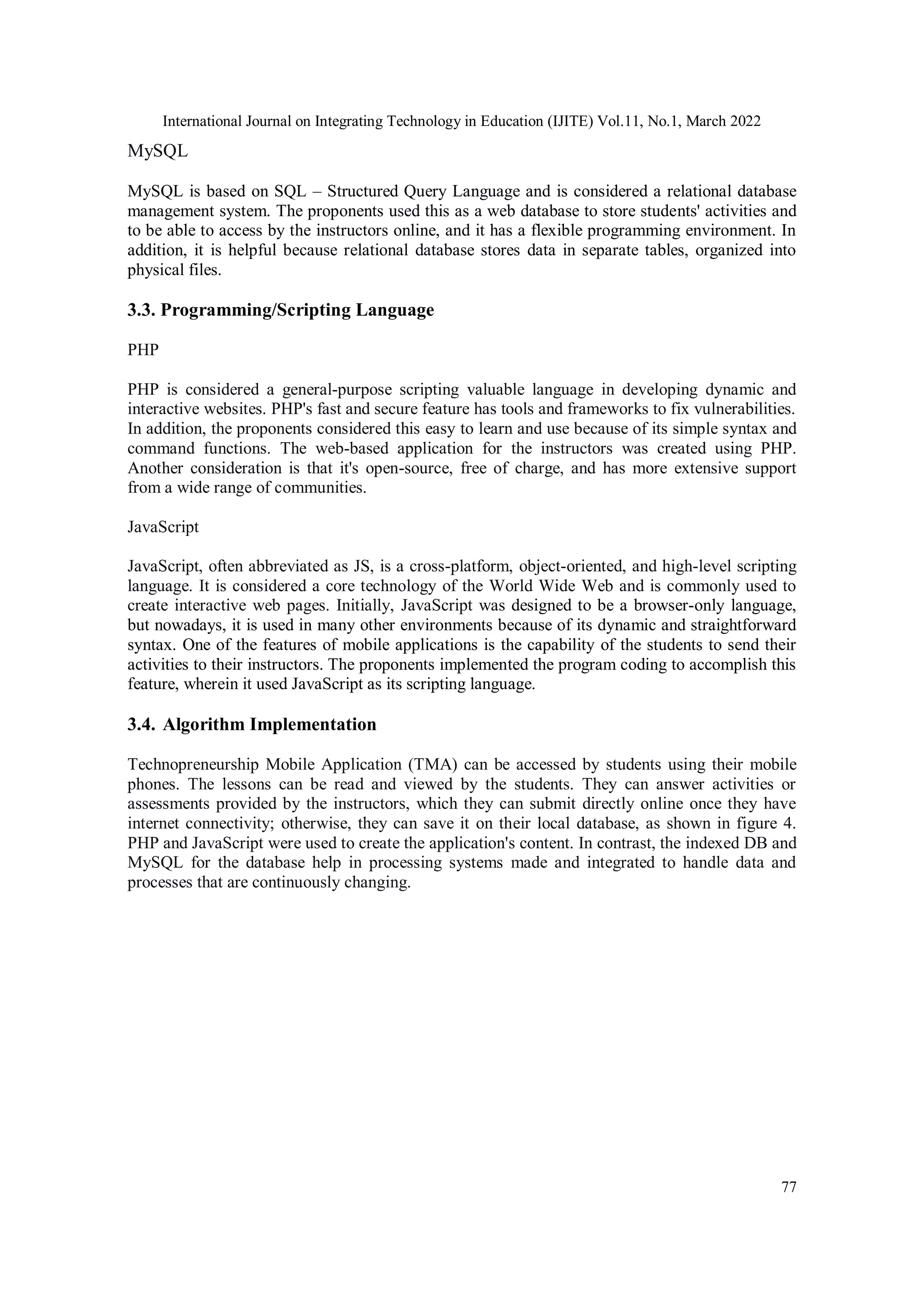 International Journal on Integrating Technology in Education (IJITE) Vol.11, No.1, March 2022
77
MySQL
MySQL is based on SQL – Structured Query Language and is considered a relational database
management system. The proponents used this as a web database to store students' activities and
to be able to access by the instructors online, and it has a flexible programming environment. In
addition, it is helpful because relational database stores data in separate tables, organized into
physical files.
3.3. Programming/Scripting Language
PHP
PHP is considered a general-purpose scripting valuable language in developing dynamic and
interactive websites. PHP's fast and secure feature has tools and frameworks to fix vulnerabilities.
In addition, the proponents considered this easy to learn and use because of its simple syntax and
command functions. The web-based application for the instructors was created using PHP.
Another consideration is that it's open-source, free of charge, and has more extensive support
from a wide range of communities.
JavaScript
JavaScript, often abbreviated as JS, is a cross-platform, object-oriented, and high-level scripting
language. It is considered a core technology of the World Wide Web and is commonly used to
create interactive web pages. Initially, JavaScript was designed to be a browser-only language,
but nowadays, it is used in many other environments because of its dynamic and straightforward
syntax. One of the features of mobile applications is the capability of the students to send their
activities to their instructors. The proponents implemented the program coding to accomplish this
feature, wherein it used JavaScript as its scripting language.
3.4. Algorithm Implementation
Technopreneurship Mobile Application (TMA) can be accessed by students using their mobile
phones. The lessons can be read and viewed by the students. They can answer activities or
assessments provided by the instructors, which they can submit directly online once they have
internet connectivity; otherwise, they can save it on their local database, as shown in figure 4.
PHP and JavaScript were used to create the application's content. In contrast, the indexed DB and
MySQL for the database help in processing systems made and integrated to handle data and
processes that are continuously changing.
 