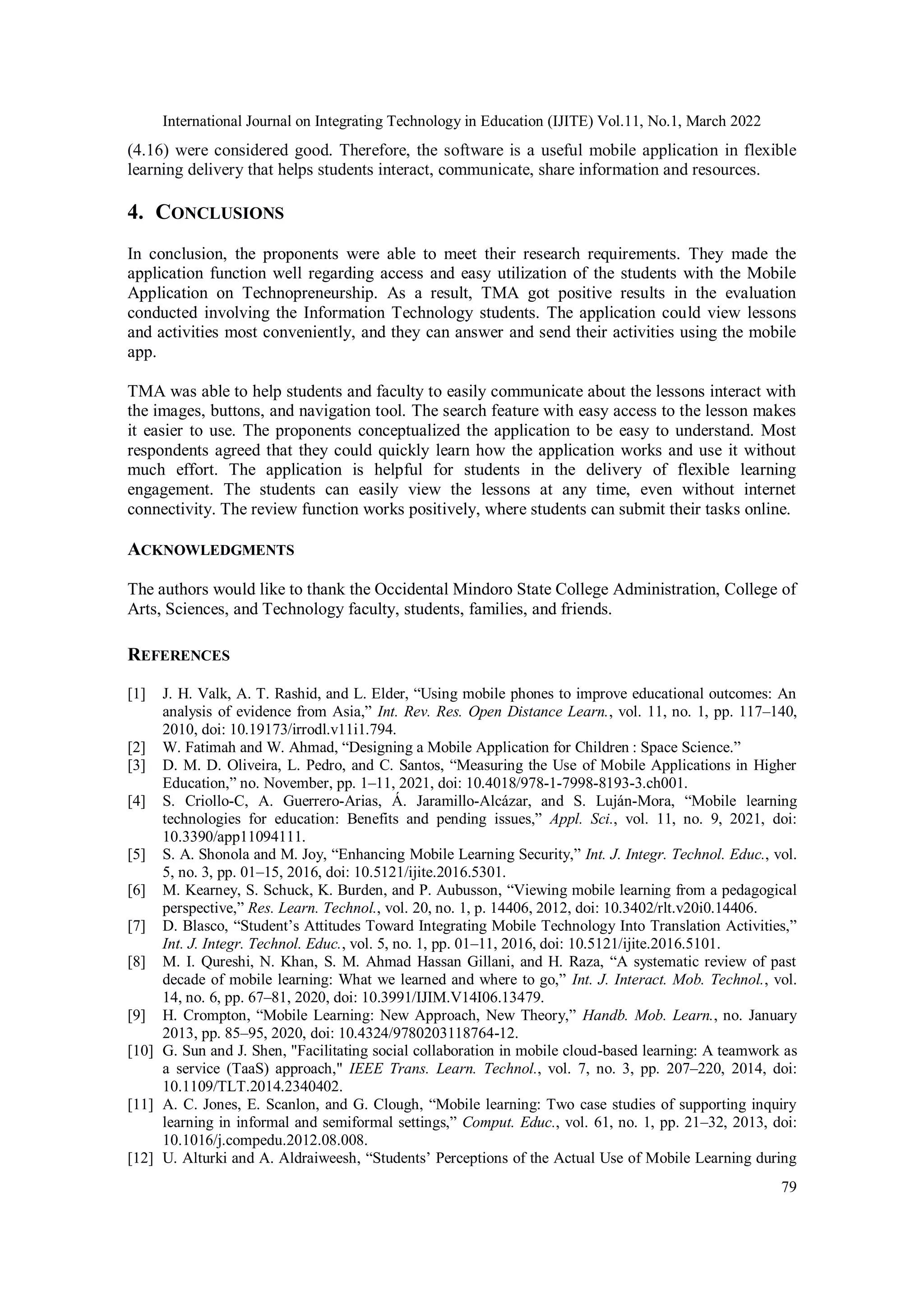 International Journal on Integrating Technology in Education (IJITE) Vol.11, No.1, March 2022
79
(4.16) were considered good. Therefore, the software is a useful mobile application in flexible
learning delivery that helps students interact, communicate, share information and resources.
4. CONCLUSIONS
In conclusion, the proponents were able to meet their research requirements. They made the
application function well regarding access and easy utilization of the students with the Mobile
Application on Technopreneurship. As a result, TMA got positive results in the evaluation
conducted involving the Information Technology students. The application could view lessons
and activities most conveniently, and they can answer and send their activities using the mobile
app.
TMA was able to help students and faculty to easily communicate about the lessons interact with
the images, buttons, and navigation tool. The search feature with easy access to the lesson makes
it easier to use. The proponents conceptualized the application to be easy to understand. Most
respondents agreed that they could quickly learn how the application works and use it without
much effort. The application is helpful for students in the delivery of flexible learning
engagement. The students can easily view the lessons at any time, even without internet
connectivity. The review function works positively, where students can submit their tasks online.
ACKNOWLEDGMENTS
The authors would like to thank the Occidental Mindoro State College Administration, College of
Arts, Sciences, and Technology faculty, students, families, and friends.
REFERENCES
[1] J. H. Valk, A. T. Rashid, and L. Elder, “Using mobile phones to improve educational outcomes: An
analysis of evidence from Asia,” Int. Rev. Res. Open Distance Learn., vol. 11, no. 1, pp. 117–140,
2010, doi: 10.19173/irrodl.v11i1.794.
[2] W. Fatimah and W. Ahmad, “Designing a Mobile Application for Children : Space Science.”
[3] D. M. D. Oliveira, L. Pedro, and C. Santos, “Measuring the Use of Mobile Applications in Higher
Education,” no. November, pp. 1–11, 2021, doi: 10.4018/978-1-7998-8193-3.ch001.
[4] S. Criollo-C, A. Guerrero-Arias, Á. Jaramillo-Alcázar, and S. Luján-Mora, “Mobile learning
technologies for education: Benefits and pending issues,” Appl. Sci., vol. 11, no. 9, 2021, doi:
10.3390/app11094111.
[5] S. A. Shonola and M. Joy, “Enhancing Mobile Learning Security,” Int. J. Integr. Technol. Educ., vol.
5, no. 3, pp. 01–15, 2016, doi: 10.5121/ijite.2016.5301.
[6] M. Kearney, S. Schuck, K. Burden, and P. Aubusson, “Viewing mobile learning from a pedagogical
perspective,” Res. Learn. Technol., vol. 20, no. 1, p. 14406, 2012, doi: 10.3402/rlt.v20i0.14406.
[7] D. Blasco, “Student’s Attitudes Toward Integrating Mobile Technology Into Translation Activities,”
Int. J. Integr. Technol. Educ., vol. 5, no. 1, pp. 01–11, 2016, doi: 10.5121/ijite.2016.5101.
[8] M. I. Qureshi, N. Khan, S. M. Ahmad Hassan Gillani, and H. Raza, “A systematic review of past
decade of mobile learning: What we learned and where to go,” Int. J. Interact. Mob. Technol., vol.
14, no. 6, pp. 67–81, 2020, doi: 10.3991/IJIM.V14I06.13479.
[9] H. Crompton, “Mobile Learning: New Approach, New Theory,” Handb. Mob. Learn., no. January
2013, pp. 85–95, 2020, doi: 10.4324/9780203118764-12.
[10] G. Sun and J. Shen, "Facilitating social collaboration in mobile cloud-based learning: A teamwork as
a service (TaaS) approach," IEEE Trans. Learn. Technol., vol. 7, no. 3, pp. 207–220, 2014, doi:
10.1109/TLT.2014.2340402.
[11] A. C. Jones, E. Scanlon, and G. Clough, “Mobile learning: Two case studies of supporting inquiry
learning in informal and semiformal settings,” Comput. Educ., vol. 61, no. 1, pp. 21–32, 2013, doi:
10.1016/j.compedu.2012.08.008.
[12] U. Alturki and A. Aldraiweesh, “Students’ Perceptions of the Actual Use of Mobile Learning during
 