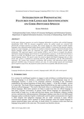 International Journal on Natural Language Computing (IJNLC) Vol.11, No.1, February 2022
DOI: 10.5121/ijnlc.2022.11102 15
INTEGRATION OF PHONOTACTIC
FEATURES FOR LANGUAGE IDENTIFICATION
ON CODE-SWITCHED SPEECH
Koena Mabokela
Technopreneurship Centre, School of Consumer Intelligence and Information Systems,
Department of Applied Information Systems, University of Johannesburg, South Africa
ABSTRACT
In this paper, phoneme sequences are used as language information to perform code-switched language
identification (LID). With the one-pass recognition system, the spoken sounds are converted into
phonetically arranged sequences of sounds. The acoustic models are robust enough to handle multiple
languages when emulating multiple hidden Markov models (HMMs). To determine the phoneme similarity
among our target languages, we reported two methods of phoneme mapping. Statistical phoneme-based
bigram language models (LM) are integrated into speech decoding to eliminate possible phone
mismatches. The supervised support vector machine (SVM) is used to learn to recognize the phonetic
information of mixed-language speech based on recognized phone sequences. As the back-end decision is
taken by an SVM, the likelihood scores of segments with monolingual phone occurrence are used to
classify language identity. The speech corpus was tested on Sepedi and English languages that are often
mixed. Our system is evaluated by measuring both the ASR performance and the LID performance
separately. The systems have obtained a promising ASR accuracy with data-driven phone merging
approach modelled using 16 Gaussian mixtures per state. In code-switched speech and monolingual
speech segments respectively, the proposed systems achieved an acceptable ASR and LID accuracy.
KEYWORDS
Language identification, phonotactics, acoustics, language model, ASR, LID, code-switch speech.
1. INTRODUCTION
It is common for multilingual speakers to engage in code-switching or switching between more
than one language in an utterance, a phenomenon known as mixed-language usage [1]. In
multilingual societies, it seems to be commonly preferred. According to the constitution
established by the national legislation of South Africa, chapter 1 - of the Bill of Rights - section
6, it states that: “Pan South African Language Board (PanSALB) has the right to promote the use
all eleven official languages.” The result is that South Africa is a multilingual nation, with eleven
official languages. Most native speakers are likely to speak more than one official language in
their daily, everyday conversation. In general, South African languages are represented by a
mixed mode of usage (e.g., in radio and television dramas, news broadcasts, religious worship
services, and interviews and presentations). Ethnologue's database notes that of over 6909 natural
languages spoken worldwide, English is traditionally used for global communication [2]. English
is often mingled with indigenous languages that are under- resourced in many African
communication episodes. Native speakers of African languages utilize the English language to
express numerical digits, times, and codes. In South Africa, it is common to hear more than one
language being spoken in the same area. This research was therefore relevant.
 