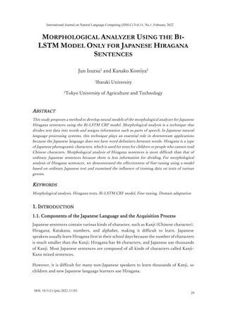 MORPHOLOGICAL ANALYZER USING THE BI-
LSTM MODEL ONLY FOR JAPANESE HIRAGANA
SENTENCES
Jun Izutsu1
and Kanako Komiya2
1
Ibaraki University
2
Tokyo University of Agriculture and Technology
ABSTRACT
This study proposes a method to develop neural models of the morphological analyzer for Japanese
Hiragana sentences using the Bi-LSTM CRF model. Morphological analysis is a technique that
divides text data into words and assigns information such as parts of speech. In Japanese natural
language processing systems, this technique plays an essential role in downstream applications
because the Japanese language does not have word delimiters between words. Hiragana is a type
of Japanese phonogramic characters, which is used for texts for children or people who cannot read
Chinese characters. Morphological analysis of Hiragana sentences is more difficult than that of
ordinary Japanese sentences because there is less information for dividing. For morphological
analysis of Hiragana sentences, we demonstrated the effectiveness of fine-tuning using a model
based on ordinary Japanese text and examined the influence of training data on texts of various
genres.
KEYWORDS
Morphological analysis, Hiragana texts, Bi-LSTM CRF model, Fine-tuning, Domain adaptation
1. INTRODUCTION
1.1. Components of the Japanese Language and the Acquisition Process
Japanese sentences contain various kinds of character, such as Kanji (Chinese character),
Hiragana, Katakana, numbers, and alphabet, making it difficult to learn. Japanese
speakers usually learn Hiragana first in their school days because the number of characters
is much smaller than the Kanji; Hiragana has 46 characters, and Japanese use thousands
of Kanji. Most Japanese sentences are composed of all kinds of characters called Kanji-
Kana mixed sentences.
However, it is difficult for many non-Japanese speakers to learn thousands of Kanji, so
children and new Japanese language learners use Hiragana.
International Journal on Natural Language Computing (IJNLC) Vol.11, No.1, February 2022
29
DOI: 10.5121/ijnlc.2022.11103
 