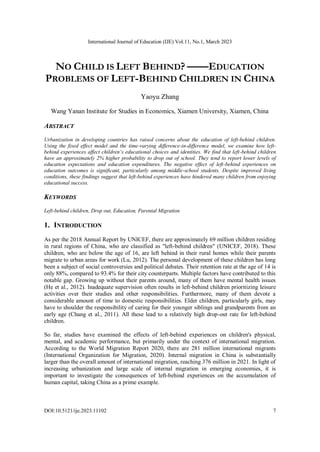 International Journal of Education (IJE) Vol.11, No.1, March 2023
DOI:10.5121/ije.2023.11102 7
NO CHILD IS LEFT BEHIND? ——EDUCATION
PROBLEMS OF LEFT-BEHIND CHILDREN IN CHINA
Yaoyu Zhang
Wang Yanan Institute for Studies in Economics, Xiamen University, Xiamen, China
ABSTRACT
Urbanization in developing countries has raised concerns about the education of left-behind children.
Using the fixed effect model and the time-varying difference-in-difference model, we examine how left-
behind experiences affect children’s educational choices and identities. We find that left-behind children
have an approximately 2% higher probability to drop out of school. They tend to report lower levels of
education expectations and education expenditures. The negative effect of left-behind experiences on
education outcomes is significant, particularly among middle-school students. Despite improved living
conditions, these findings suggest that left-behind experiences have hindered many children from enjoying
educational success.
KEYWORDS
Left-behind children, Drop out, Education, Parental Migration
1. INTRODUCTION
As per the 2018 Annual Report by UNICEF, there are approximately 69 million children residing
in rural regions of China, who are classified as "left-behind children" (UNICEF, 2018). These
children, who are below the age of 16, are left behind in their rural homes while their parents
migrate to urban areas for work (Lu, 2012). The personal development of these children has long
been a subject of social controversies and political debates. Their retention rate at the age of 14 is
only 88%, compared to 93.4% for their city counterparts. Multiple factors have contributed to this
notable gap. Growing up without their parents around, many of them have mental health issues
(He et al., 2012). Inadequate supervision often results in left-behind children prioritizing leisure
activities over their studies and other responsibilities. Furthermore, many of them devote a
considerable amount of time to domestic responsibilities. Elder children, particularly girls, may
have to shoulder the responsibility of caring for their younger siblings and grandparents from an
early age (Chang et al., 2011). All these lead to a relatively high drop-out rate for left-behind
children.
So far, studies have examined the effects of left-behind experiences on children's physical,
mental, and academic performance, but primarily under the context of international migration.
According to the World Migration Report 2020, there are 281 million international migrants
(International Organization for Migration, 2020). Internal migration in China is substantially
larger than the overall amount of international migration, reaching 376 million in 2021. In light of
increasing urbanization and large scale of internal migration in emerging economies, it is
important to investigate the consequences of left-behind experiences on the accumulation of
human capital, taking China as a prime example.
 