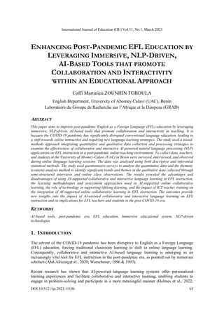 International Journal of Education (IJE) Vol.11, No.1, March 2023
DOI:10.5121/ije.2023.11106 63
ENHANCING POST-PANDEMIC EFL EDUCATION BY
LEVERAGING IMMERSIVE, NLP-DRIVEN,
AI-BASED TOOLS THAT PROMOTE
COLLABORATION AND INTERACTIVITY
WITHIN AN EDUCATIONAL APPROACH
Coffi Martinien ZOUNHIN TOBOULA
English Department, University of Abomey Calavi (UAC), Benin
Laboratoire du Groupe de Recherche sur l’Afrique et la Diaspora (GRAD)
ABSTRACT
This paper aims to improve post-pandemic English as a Foreign Language (EFL) education by leveraging
immersive, NLP-driven, AI-based tools that promote collaboration and interactivity in teaching. It is
because the COVID-19 pandemic has significantly disrupted conventional language education, leading to
a shift towards online instruction and requiring new language learning strategies. The study used a mixed-
methods approach integrating quantitative and qualitative data collection and processing strategies to
examine the effectiveness of collaborative and interactive AI-powered natural language processing (NLP)
applications on EFL instruction in a post-pandemic online teaching environment. To collect data, teachers,
and students at the University of Abomey-Calavi (UAC) in Benin were surveyed, interviewed, and observed
during online language learning sessions. The data was analysed using both descriptive and inferential
statistical methods. The study used questionnaire surveys to analyze the quantitative data and the thematic
(content) analysis method to identify significant trends and themes in the qualitative data collected through
semi-structured interviews and online class observations. The results revealed the advantages and
disadvantages of using AI-supported collaborative and interactive language learning in EFL instruction,
the learning methodologies and assessment approaches used in AI-supported online collaborative
learning, the role of technology in supporting lifelong learning, and the impact of ICT teacher training on
the integration of AI-supported online collaborative learning in EFL instruction. The outcomes provide
new insights into the impact of AI-assisted collaborative and interactive language learning on EFL
instruction and its implications for EFL teachers and students in the post-COVID-19 era.
KEYWORDS
AI-based tools, post-pandemic era, EFL education, Immersive educational system, NLP-driven
technologies
1. INTRODUCTION
The advent of the COVID-19 pandemic has been disruptive to English as a Foreign Language
(EFL) education, forcing traditional classroom learning to shift to online language learning.
Consequently, collaborative and interactive AI-based language learning is emerging as an
increasingly vital tool for EFL instruction in the post-pandemic era, as pointed out by numerous
scholars (Abd-Alrazaq et al., 2020; Warschauer, 1996 & 1997).
Recent research has shown that AI-powered language learning systems offer personalized
learning experiences and facilitate collaborative and interactive learning, enabling students to
engage in problem-solving and participate in a more meaningful manner (Holmes et al., 2022;
 