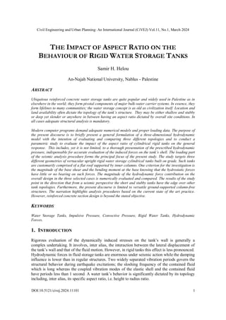 Civil Engineering and Urban Planning: An International Journal (CiVEJ) Vol.11, No.1, March 2024
DOI:10.5121/civej.2024.11101 1
THE IMPACT OF ASPECT RATIO ON THE
BEHAVIOUR OF RIGID WATER STORAGE TANKS
Samir H. Helou
An-Najah National University, Nablus - Palestine
ABSTRACT
Ubiquitous reinforced concrete water storage tanks are quite popular and widely used in Palestine as in
elsewhere in the world; they form pivotal components of major bulk-water carrier systems. In essence, they
form lifelines to many communities; the water storage concept is as old as civilization itself. Location and
land availability often dictate the topology of the tank’s structure. They may be either shallow and stubby
or deep yet slender or anywhere in between having an aspect ratio dictated by overall site conditions. In
all cases adequate structural analysis is mandatory.
Modern computer programs demand adequate numerical models and proper loading data. The purpose of
the present discourse is to briefly present a general formulation of a three-dimensional hydrodynamic
model with the intention of evaluating and comparing three different topologies and to conduct a
parametric study to evaluate the impact of the aspect ratio of cylindrical rigid tanks on the general
response. This includes, yet it is not limited, to a thorough presentation of the prescribed hydrodynamic
pressure, indispensable for accurate evaluation of the induced forces on the tank’s shell. The loading part
of the seismic analysis procedure forms the principal focus of the present study. The study targets three
different geometries of vernacular upright rigid water storage cylindrical tanks built on grade. Such tanks
are customarily comprised of a flat roof supported by inner columns. One criterion for the investigation is
the magnitude of the base shear and the bending moment at the base knowing that the hydrostatic forces
have little or no bearing on such forces. The magnitude of the hydrodynamic force contribution on the
overall design in the three selected cases is numerically evaluated and compared. The results of the study
point in the direction that from a seismic perspective the short and stubby tanks have the edge over other
tank topologies. Furthermore, the present discourse is limited to versatile ground-supported column-free
structures. The narration highlights analysis procedures based on the current state of the art practice.
However, reinforced concrete section design is beyond the stated objective.
KEYWORDS
Water Storage Tanks, Impulsive Pressure, Convective Pressure, Rigid Water Tanks, Hydrodynamic
Forces.
1. INTRODUCTION
Rigorous evaluation of the dynamically induced stresses on the tank’s wall is generally a
complex undertaking. It involves, inter alias, the interaction between the lateral displacement of
the tank’s wall and that of the fluid motion. However, in rigid tanks this effect is less pronounced.
Hydrodynamic forces in fluid storage tanks are enormous under seismic action while the damping
influence is lower than in regular structures. Two widely separated vibration periods govern the
structural behavior during earthquake excitations; the sloshing frequency of the contained fluid
which is long whereas the coupled vibration modes of the elastic shell and the contained fluid
have periods less than 1 second. A water tank’s behavior is significantly dictated by its topology
including, inter alias, its specific aspect ratio, i.e. height to radius ratio.
 