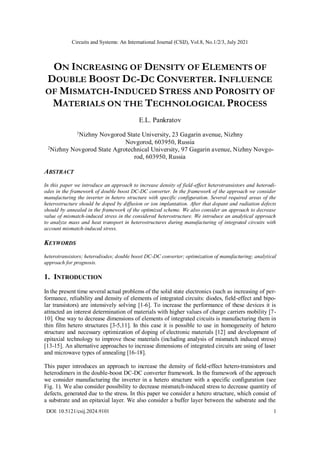 Circuits and Systems: An International Journal (CSIJ), Vol.8, No.1/2/3, July 2021
DOI: 10.5121/csij.2024.9101 1
ON INCREASING OF DENSITY OF ELEMENTS OF
DOUBLE BOOST DC-DC CONVERTER. INFLUENCE
OF MISMATCH-INDUCED STRESS AND POROSITY OF
MATERIALS ON THE TECHNOLOGICAL PROCESS
E.L. Pankratov
1
Nizhny Novgorod State University, 23 Gagarin avenue, Nizhny
Novgorod, 603950, Russia
2
Nizhny Novgorod State Agrotechnical University, 97 Gagarin avenue, Nizhny Novgo-
rod, 603950, Russia
ABSTRACT
In this paper we introduce an approach to increase density of field-effect heterotransistors and heterodi-
odes in the framework of double boost DC-DC converter. In the framework of the approach we consider
manufacturing the inverter in hetero structure with specific configuration. Several required areas of the
heterostructure should be doped by diffusion or ion implantation. After that dopant and radiation defects
should by annealed in the framework of the optimized scheme. We also consider an approach to decrease
value of mismatch-induced stress in the considered heterostructure. We introduce an analytical approach
to analyze mass and heat transport in heterostructures during manufacturing of integrated circuits with
account mismatch-induced stress.
KEYWORDS
heterotransistors; heterodiodes; double boost DC-DC converter; optimization of manufacturing; analytical
approach for prognosis.
1. INTRODUCTION
In the present time several actual problems of the solid state electronics (such as increasing of per-
formance, reliability and density of elements of integrated circuits: diodes, field-effect and bipo-
lar transistors) are intensively solving [1-6]. To increase the performance of these devices it is
attracted an interest determination of materials with higher values of charge carriers mobility [7-
10]. One way to decrease dimensions of elements of integrated circuits is manufacturing them in
thin film hetero structures [3-5,11]. In this case it is possible to use in homogeneity of hetero
structure and necessary optimization of doping of electronic materials [12] and development of
epitaxial technology to improve these materials (including analysis of mismatch induced stress)
[13-15]. An alternative approaches to increase dimensions of integrated circuits are using of laser
and microwave types of annealing [16-18].
This paper introduces an approach to increase the density of field-effect hetero-transistors and
heterodimers in the double-boost DC-DC converter framework. In the framework of the approach
we consider manufacturing the inverter in a hetero structure with a specific configuration (see
Fig. 1). We also consider possibility to decrease mismatch-induced stress to decrease quantity of
defects, generated due to the stress. In this paper we consider a hetero structure, which consist of
a substrate and an epitaxial layer. We also consider a buffer layer between the substrate and the
 