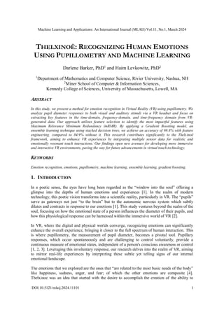 Machine Learning and Applications: An International Journal (MLAIJ) Vol.11, No.1, March 2024
DOI:10.5121/mlaij.2024.11101 1
THELXINOË: RECOGNIZING HUMAN EMOTIONS
USING PUPILLOMETRY AND MACHINE LEARNING
Darlene Barker, PhD1
and Haim Levkowitz, PhD2
1
Department of Mathematics and Computer Science, Rivier University, Nashua, NH
2
Miner School of Computer & Information Sciences,
Kennedy College of Sciences, University of Massachusetts, Lowell, MA
ABSTRACT
In this study, we present a method for emotion recognition in Virtual Reality (VR) using pupillometry. We
analyze pupil diameter responses to both visual and auditory stimuli via a VR headset and focus on
extracting key features in the time-domain, frequency-domain, and time-frequency domain from VR-
generated data. Our approach utilizes feature selection to identify the most impactful features using
Maximum Relevance Minimum Redundancy (mRMR). By applying a Gradient Boosting model, an
ensemble learning technique using stacked decision trees, we achieve an accuracy of 98.8% with feature
engineering, compared to 84.9% without it. This research contributes significantly to the Thelxinoë
framework, aiming to enhance VR experiences by integrating multiple sensor data for realistic and
emotionally resonant touch interactions. Our findings open new avenues for developing more immersive
and interactive VR environments, paving the way for future advancements in virtual touch technology.
KEYWORDS
Emotion recognition, emotions, pupillometry, machine learning, ensemble learning, gradient boosting.
1. INTRODUCTION
In a poetic sense, the eyes have long been regarded as the “window into the soul” offering a
glimpse into the depths of human emotions and experiences [1]. In the realm of modern
technology, this poetic vision transforms into a scientific reality, particularly in VR. The “pupils”
serve as gateways not just “to the brain” but to the autonomic nervous system which subtly
dilates and contracts in response to our emotions [1]. This study ventures beyond the realm of the
soul, focusing on how the emotional state of a person influences the diameter of their pupils, and
how this physiological response can be harnessed within the immersive world of VR [2].
In VR, where the digital and physical worlds converge, recognizing emotions can significantly
enhance the overall experience, bringing it closer to the full spectrum of human interaction. This
is where pupillometry, the measurement of pupil diameter, becomes a pivotal tool. Pupillary
responses, which occur spontaneously and are challenging to control voluntarily, provide a
continuous measure of emotional states, independent of a person's conscious awareness or control
[1, 2, 3]. Leveraging this involuntary response, our research delves into the realm of VR, aiming
to mirror real-life experiences by interpreting these subtle yet telling signs of our internal
emotional landscape.
The emotions that we explored are the ones that “are related to the most basic needs of the body”
like happiness, sadness, anger, and fear; of which the other emotions are composite [4].
Thelxinoe was an idea that started with the desire to accomplish the creation of the ability to
 