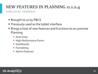 10
SIMPLIFIED INTERFACE
NEW FEATURES IN PLANNING 11.1.2.4
 Brought to us by PBCS
 Previously used as the tablet interface
 Brings a host of new features and functions to on-premise
Planning
▶ Auto-Save
▶ High-Performance Forms
▶ Dashboards
▶ Formatting
▶ Admin Features
 