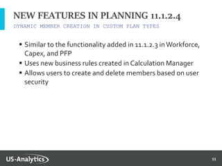 11
DYNAMIC MEMBER CREATION IN CUSTOM PLAN TYPES
NEW FEATURES IN PLANNING 11.1.2.4
 Similar to the functionality added in 11.1.2.3 inWorkforce,
Capex, and PFP
 Uses new business rules created in Calculation Manager
 Allows users to create and delete members based on user
security
 