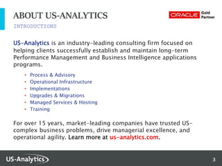 3
INTRODUCTIONS
ABOUT US-ANALYTICS
US-Analytics is an industry-leading consulting firm focused on
helping clients successfully establish and maintain long-term
Performance Management and Business Intelligence applications
programs.
• Process & Advisory
• Operational Infrastructure
• Implementations
• Upgrades & Migrations
• Managed Services & Hosting
• Training
For over 15 years, market-leading companies have trusted US-
complex business problems, drive managerial excellence, and
operational agility. Learn more at us-analytics.com.
 
