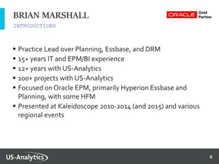 6
 Practice Lead over Planning, Essbase, and DRM
 15+ years IT and EPM/BI experience
 12+ years with US-Analytics
 100+ projects with US-Analytics
 Focused on Oracle EPM, primarily Hyperion Essbase and
Planning, with some HFM
 Presented at Kaleidoscope 2010-2014 (and 2015) and various
regional events
INTRODUCTIONS
BRIAN MARSHALL
 