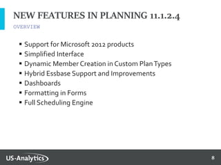 8
 Support for Microsoft 2012 products
 Simplified Interface
 Dynamic Member Creation in Custom PlanTypes
 Hybrid Essbase Support and Improvements
 Dashboards
 Formatting in Forms
 Full Scheduling Engine
NEW FEATURES IN PLANNING 11.1.2.4
OVERVIEW
 