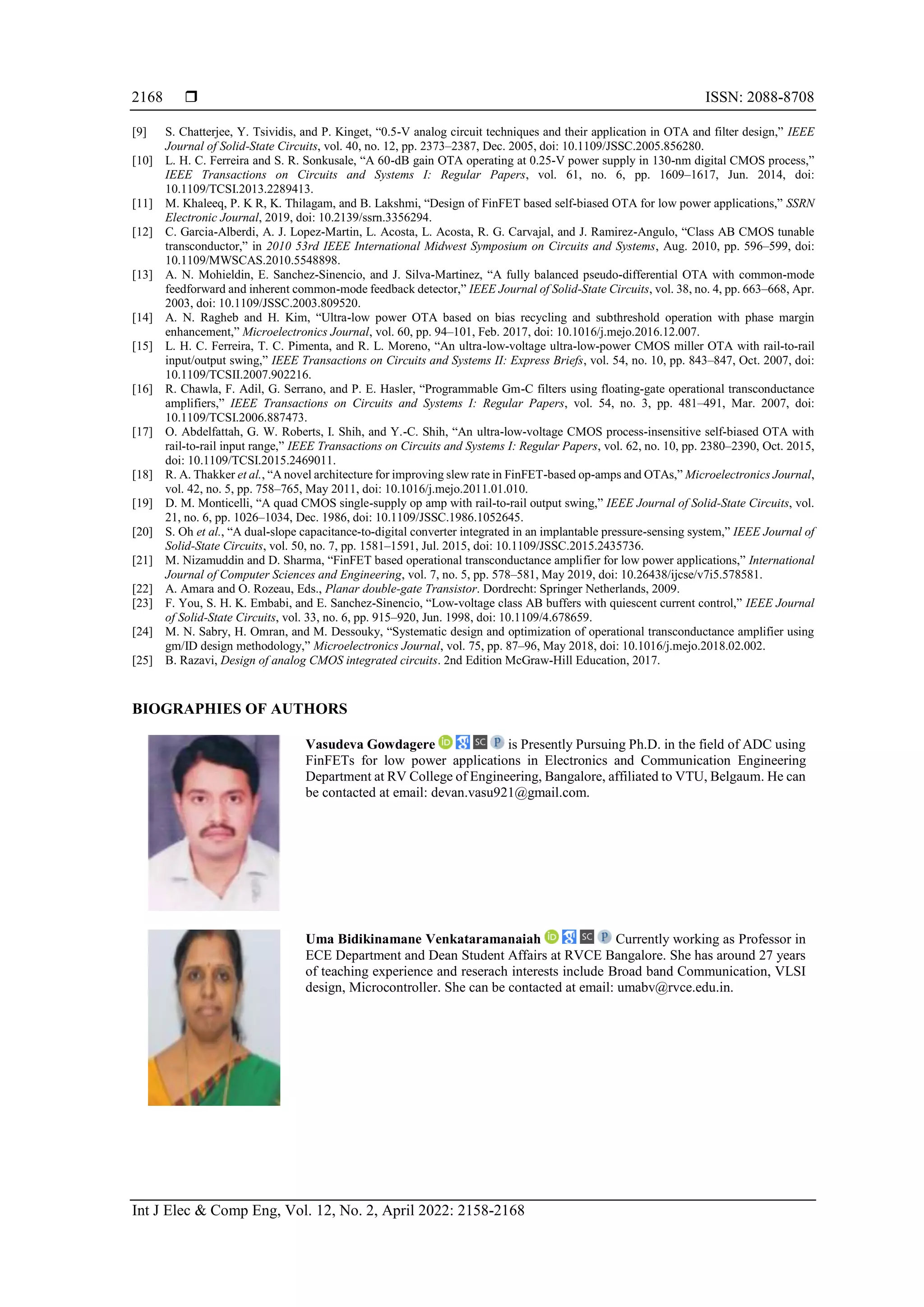  ISSN: 2088-8708
Int J Elec & Comp Eng, Vol. 12, No. 2, April 2022: 2158-2168
2168
[9] S. Chatterjee, Y. Tsividis, and P. Kinget, “0.5-V analog circuit techniques and their application in OTA and filter design,” IEEE
Journal of Solid-State Circuits, vol. 40, no. 12, pp. 2373–2387, Dec. 2005, doi: 10.1109/JSSC.2005.856280.
[10] L. H. C. Ferreira and S. R. Sonkusale, “A 60-dB gain OTA operating at 0.25-V power supply in 130-nm digital CMOS process,”
IEEE Transactions on Circuits and Systems I: Regular Papers, vol. 61, no. 6, pp. 1609–1617, Jun. 2014, doi:
10.1109/TCSI.2013.2289413.
[11] M. Khaleeq, P. K R, K. Thilagam, and B. Lakshmi, “Design of FinFET based self-biased OTA for low power applications,” SSRN
Electronic Journal, 2019, doi: 10.2139/ssrn.3356294.
[12] C. Garcia-Alberdi, A. J. Lopez-Martin, L. Acosta, L. Acosta, R. G. Carvajal, and J. Ramirez-Angulo, “Class AB CMOS tunable
transconductor,” in 2010 53rd IEEE International Midwest Symposium on Circuits and Systems, Aug. 2010, pp. 596–599, doi:
10.1109/MWSCAS.2010.5548898.
[13] A. N. Mohieldin, E. Sanchez-Sinencio, and J. Silva-Martinez, “A fully balanced pseudo-differential OTA with common-mode
feedforward and inherent common-mode feedback detector,” IEEE Journal of Solid-State Circuits, vol. 38, no. 4, pp. 663–668, Apr.
2003, doi: 10.1109/JSSC.2003.809520.
[14] A. N. Ragheb and H. Kim, “Ultra-low power OTA based on bias recycling and subthreshold operation with phase margin
enhancement,” Microelectronics Journal, vol. 60, pp. 94–101, Feb. 2017, doi: 10.1016/j.mejo.2016.12.007.
[15] L. H. C. Ferreira, T. C. Pimenta, and R. L. Moreno, “An ultra-low-voltage ultra-low-power CMOS miller OTA with rail-to-rail
input/output swing,” IEEE Transactions on Circuits and Systems II: Express Briefs, vol. 54, no. 10, pp. 843–847, Oct. 2007, doi:
10.1109/TCSII.2007.902216.
[16] R. Chawla, F. Adil, G. Serrano, and P. E. Hasler, “Programmable Gm-C filters using floating-gate operational transconductance
amplifiers,” IEEE Transactions on Circuits and Systems I: Regular Papers, vol. 54, no. 3, pp. 481–491, Mar. 2007, doi:
10.1109/TCSI.2006.887473.
[17] O. Abdelfattah, G. W. Roberts, I. Shih, and Y.-C. Shih, “An ultra-low-voltage CMOS process-insensitive self-biased OTA with
rail-to-rail input range,” IEEE Transactions on Circuits and Systems I: Regular Papers, vol. 62, no. 10, pp. 2380–2390, Oct. 2015,
doi: 10.1109/TCSI.2015.2469011.
[18] R. A. Thakker et al., “A novel architecture for improving slew rate in FinFET-based op-amps and OTAs,” Microelectronics Journal,
vol. 42, no. 5, pp. 758–765, May 2011, doi: 10.1016/j.mejo.2011.01.010.
[19] D. M. Monticelli, “A quad CMOS single-supply op amp with rail-to-rail output swing,” IEEE Journal of Solid-State Circuits, vol.
21, no. 6, pp. 1026–1034, Dec. 1986, doi: 10.1109/JSSC.1986.1052645.
[20] S. Oh et al., “A dual-slope capacitance-to-digital converter integrated in an implantable pressure-sensing system,” IEEE Journal of
Solid-State Circuits, vol. 50, no. 7, pp. 1581–1591, Jul. 2015, doi: 10.1109/JSSC.2015.2435736.
[21] M. Nizamuddin and D. Sharma, “FinFET based operational transconductance amplifier for low power applications,” International
Journal of Computer Sciences and Engineering, vol. 7, no. 5, pp. 578–581, May 2019, doi: 10.26438/ijcse/v7i5.578581.
[22] A. Amara and O. Rozeau, Eds., Planar double-gate Transistor. Dordrecht: Springer Netherlands, 2009.
[23] F. You, S. H. K. Embabi, and E. Sanchez-Sinencio, “Low-voltage class AB buffers with quiescent current control,” IEEE Journal
of Solid-State Circuits, vol. 33, no. 6, pp. 915–920, Jun. 1998, doi: 10.1109/4.678659.
[24] M. N. Sabry, H. Omran, and M. Dessouky, “Systematic design and optimization of operational transconductance amplifier using
gm/ID design methodology,” Microelectronics Journal, vol. 75, pp. 87–96, May 2018, doi: 10.1016/j.mejo.2018.02.002.
[25] B. Razavi, Design of analog CMOS integrated circuits. 2nd Edition McGraw-Hill Education, 2017.
BIOGRAPHIES OF AUTHORS
Vasudeva Gowdagere is Presently Pursuing Ph.D. in the field of ADC using
FinFETs for low power applications in Electronics and Communication Engineering
Department at RV College of Engineering, Bangalore, affiliated to VTU, Belgaum. He can
be contacted at email: devan.vasu921@gmail.com.
Uma Bidikinamane Venkataramanaiah Currently working as Professor in
ECE Department and Dean Student Affairs at RVCE Bangalore. She has around 27 years
of teaching experience and reserach interests include Broad band Communication, VLSI
design, Microcontroller. She can be contacted at email: umabv@rvce.edu.in.
 