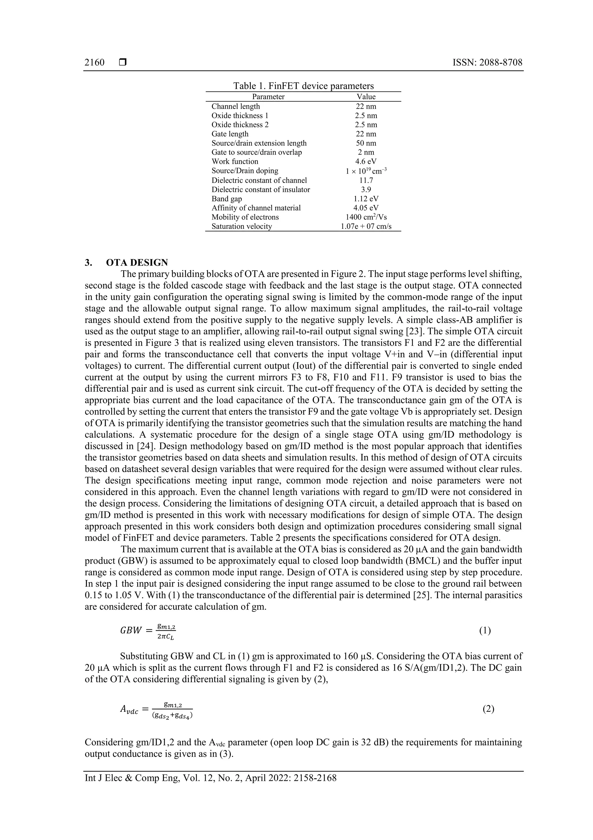  ISSN: 2088-8708
Int J Elec & Comp Eng, Vol. 12, No. 2, April 2022: 2158-2168
2160
Table 1. FinFET device parameters
Parameter Value
Channel length 22 nm
Oxide thickness 1 2.5 nm
Oxide thickness 2 2.5 nm
Gate length 22 nm
Source/drain extension length 50 nm
Gate to source/drain overlap 2 nm
Work function 4.6 eV
Source/Drain doping 1  1019
cm–3
Dielectric constant of channel 11.7
Dielectric constant of insulator 3.9
Band gap 1.12 eV
Affinity of channel material 4.05 eV
Mobility of electrons 1400 cm2
/Vs
Saturation velocity 1.07e + 07 cm/s
3. OTA DESIGN
The primary building blocks of OTA are presented in Figure 2. The input stage performs level shifting,
second stage is the folded cascode stage with feedback and the last stage is the output stage. OTA connected
in the unity gain configuration the operating signal swing is limited by the common-mode range of the input
stage and the allowable output signal range. To allow maximum signal amplitudes, the rail-to-rail voltage
ranges should extend from the positive supply to the negative supply levels. A simple class-AB amplifier is
used as the output stage to an amplifier, allowing rail-to-rail output signal swing [23]. The simple OTA circuit
is presented in Figure 3 that is realized using eleven transistors. The transistors F1 and F2 are the differential
pair and forms the transconductance cell that converts the input voltage V+in and V–in (differential input
voltages) to current. The differential current output (Iout) of the differential pair is converted to single ended
current at the output by using the current mirrors F3 to F8, F10 and F11. F9 transistor is used to bias the
differential pair and is used as current sink circuit. The cut-off frequency of the OTA is decided by setting the
appropriate bias current and the load capacitance of the OTA. The transconductance gain gm of the OTA is
controlled by setting the current that enters the transistor F9 and the gate voltage Vb is appropriately set. Design
of OTA is primarily identifying the transistor geometries such that the simulation results are matching the hand
calculations. A systematic procedure for the design of a single stage OTA using gm/ID methodology is
discussed in [24]. Design methodology based on gm/ID method is the most popular approach that identifies
the transistor geometries based on data sheets and simulation results. In this method of design of OTA circuits
based on datasheet several design variables that were required for the design were assumed without clear rules.
The design specifications meeting input range, common mode rejection and noise parameters were not
considered in this approach. Even the channel length variations with regard to gm/ID were not considered in
the design process. Considering the limitations of designing OTA circuit, a detailed approach that is based on
gm/ID method is presented in this work with necessary modifications for design of simple OTA. The design
approach presented in this work considers both design and optimization procedures considering small signal
model of FinFET and device parameters. Table 2 presents the specifications considered for OTA design.
The maximum current that is available at the OTA bias is considered as 20 μA and the gain bandwidth
product (GBW) is assumed to be approximately equal to closed loop bandwidth (BMCL) and the buffer input
range is considered as common mode input range. Design of OTA is considered using step by step procedure.
In step 1 the input pair is designed considering the input range assumed to be close to the ground rail between
0.15 to 1.05 V. With (1) the transconductance of the differential pair is determined [25]. The internal parasitics
are considered for accurate calculation of gm.
𝐺𝐵𝑊 =
g𝑚1,2
2𝜋𝐶𝐿
(1)
Substituting GBW and CL in (1) gm is approximated to 160 µS. Considering the OTA bias current of
20 μA which is split as the current flows through F1 and F2 is considered as 16 S/A(gm/ID1,2). The DC gain
of the OTA considering differential signaling is given by (2),
𝐴𝑣𝑑𝑐 =
g𝑚1,2
(g𝑑𝑠2+g𝑑𝑠4)
(2)
Considering gm/ID1,2 and the Avdc parameter (open loop DC gain is 32 dB) the requirements for maintaining
output conductance is given as in (3).
 