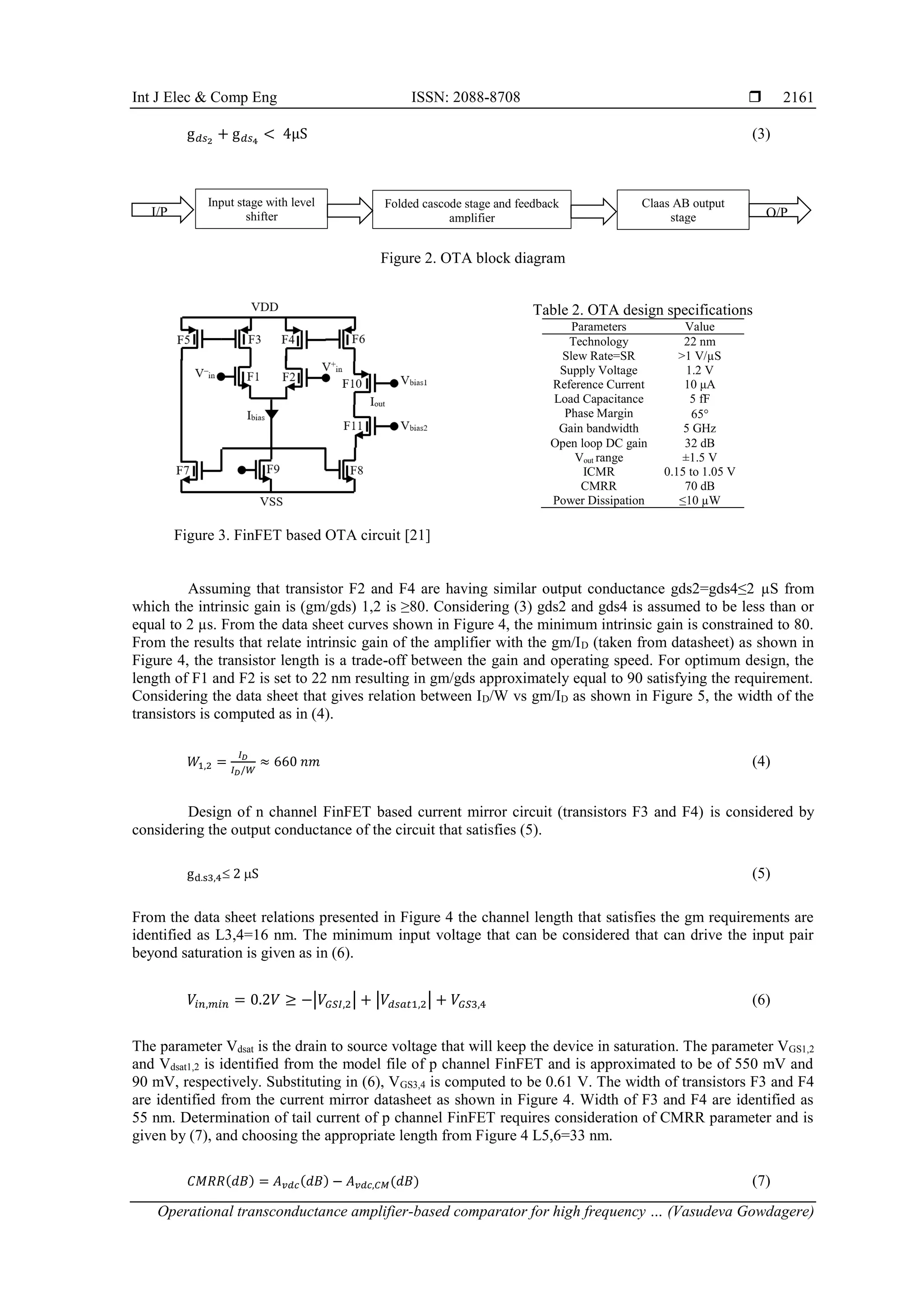 Int J Elec & Comp Eng ISSN: 2088-8708 
Operational transconductance amplifier-based comparator for high frequency … (Vasudeva Gowdagere)
2161
g𝑑𝑠2
+ g𝑑𝑠4
< 4µS (3)
Figure 2. OTA block diagram
Figure 3. FinFET based OTA circuit [21]
Table 2. OTA design specifications
Parameters Value
Technology 22 nm
Slew Rate=SR >1 V/µS
Supply Voltage 1.2 V
Reference Current 10 μA
Load Capacitance 5 fF
Phase Margin 65
Gain bandwidth 5 GHz
Open loop DC gain 32 dB
Vout range ±1.5 V
ICMR 0.15 to 1.05 V
CMRR 70 dB
Power Dissipation ≤10 µW
Assuming that transistor F2 and F4 are having similar output conductance gds2=gds4≤2 µS from
which the intrinsic gain is (gm/gds) 1,2 is ≥80. Considering (3) gds2 and gds4 is assumed to be less than or
equal to 2 µs. From the data sheet curves shown in Figure 4, the minimum intrinsic gain is constrained to 80.
From the results that relate intrinsic gain of the amplifier with the gm/ID (taken from datasheet) as shown in
Figure 4, the transistor length is a trade-off between the gain and operating speed. For optimum design, the
length of F1 and F2 is set to 22 nm resulting in gm/gds approximately equal to 90 satisfying the requirement.
Considering the data sheet that gives relation between ID/W vs gm/ID as shown in Figure 5, the width of the
transistors is computed as in (4).
𝑊1,2 =
𝐼𝐷
𝐼𝐷/𝑊
≈ 660 𝑛𝑚 (4)
Design of n channel FinFET based current mirror circuit (transistors F3 and F4) is considered by
considering the output conductance of the circuit that satisfies (5).
gd.s3,4 2 S (5)
From the data sheet relations presented in Figure 4 the channel length that satisfies the gm requirements are
identified as L3,4=16 nm. The minimum input voltage that can be considered that can drive the input pair
beyond saturation is given as in (6).
𝑉𝑖𝑛,𝑚𝑖𝑛 = 0.2𝑉 ≥ −|𝑉𝐺𝑆𝐼,2| + |𝑉𝑑𝑠𝑎𝑡1,2| + 𝑉𝐺𝑆3,4 (6)
The parameter Vdsat is the drain to source voltage that will keep the device in saturation. The parameter VGS1,2
and Vdsat1,2 is identified from the model file of p channel FinFET and is approximated to be of 550 mV and
90 mV, respectively. Substituting in (6), VGS3,4 is computed to be 0.61 V. The width of transistors F3 and F4
are identified from the current mirror datasheet as shown in Figure 4. Width of F3 and F4 are identified as
55 nm. Determination of tail current of p channel FinFET requires consideration of CMRR parameter and is
given by (7), and choosing the appropriate length from Figure 4 L5,6=33 nm.
𝐶𝑀𝑅𝑅(𝑑𝐵) = 𝐴𝑣𝑑𝑐(𝑑𝐵) − 𝐴𝑣𝑑𝑐,𝐶𝑀(𝑑𝐵) (7)
Folded cascode stage and feedback
amplifier
Claas AB output
stage
Input stage with level
shifter
I/P O/P
 