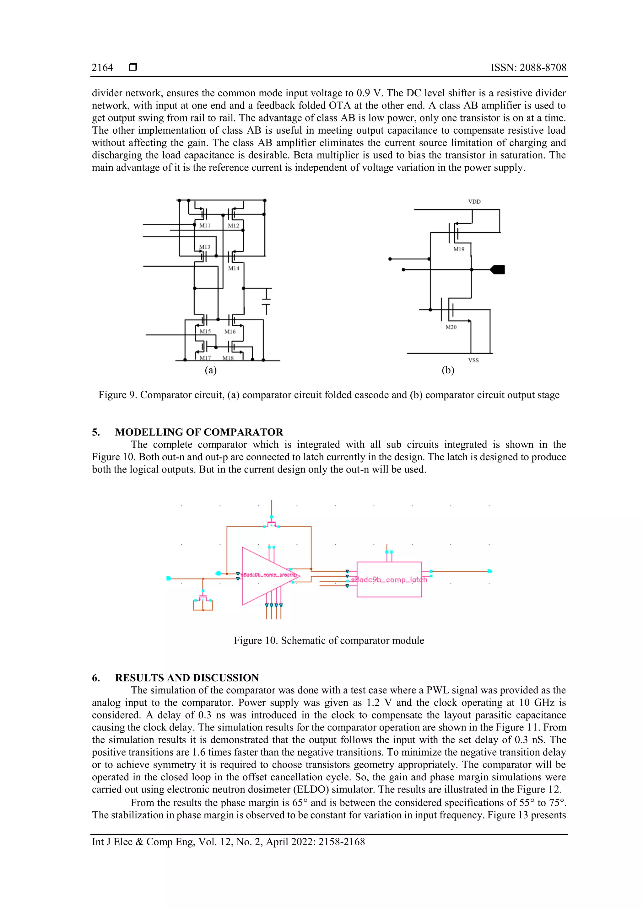 ISSN: 2088-8708
Int J Elec & Comp Eng, Vol. 12, No. 2, April 2022: 2158-2168
2164
divider network, ensures the common mode input voltage to 0.9 V. The DC level shifter is a resistive divider
network, with input at one end and a feedback folded OTA at the other end. A class AB amplifier is used to
get output swing from rail to rail. The advantage of class AB is low power, only one transistor is on at a time.
The other implementation of class AB is useful in meeting output capacitance to compensate resistive load
without affecting the gain. The class AB amplifier eliminates the current source limitation of charging and
discharging the load capacitance is desirable. Beta multiplier is used to bias the transistor in saturation. The
main advantage of it is the reference current is independent of voltage variation in the power supply.
(a) (b)
Figure 9. Comparator circuit, (a) comparator circuit folded cascode and (b) comparator circuit output stage
5. MODELLING OF COMPARATOR
The complete comparator which is integrated with all sub circuits integrated is shown in the
Figure 10. Both out-n and out-p are connected to latch currently in the design. The latch is designed to produce
both the logical outputs. But in the current design only the out-n will be used.
Figure 10. Schematic of comparator module
6. RESULTS AND DISCUSSION
The simulation of the comparator was done with a test case where a PWL signal was provided as the
analog input to the comparator. Power supply was given as 1.2 V and the clock operating at 10 GHz is
considered. A delay of 0.3 ns was introduced in the clock to compensate the layout parasitic capacitance
causing the clock delay. The simulation results for the comparator operation are shown in the Figure 11. From
the simulation results it is demonstrated that the output follows the input with the set delay of 0.3 nS. The
positive transitions are 1.6 times faster than the negative transitions. To minimize the negative transition delay
or to achieve symmetry it is required to choose transistors geometry appropriately. The comparator will be
operated in the closed loop in the offset cancellation cycle. So, the gain and phase margin simulations were
carried out using electronic neutron dosimeter (ELDO) simulator. The results are illustrated in the Figure 12.
From the results the phase margin is 65 and is between the considered specifications of 55 to 75.
The stabilization in phase margin is observed to be constant for variation in input frequency. Figure 13 presents
 