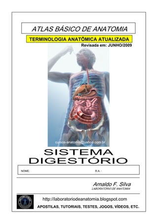 ATLAS BÁSICO DE ANATOMIA
TERMINOLOGIA ANATÔMICA ATUALIZADA
Revisada em: JUNHO/2009

SISTEMA
DIGESTÓRIO
NOME:

R.A. :

Arnaldo F. Silva
LABORATÓRIO DE ANATOMIA

http://laboratoriodeanatomia.blogspot.com
APOSTILAS, TUTORIAIS, TESTES, JOGOS, VÍDEOS, ETC.

 