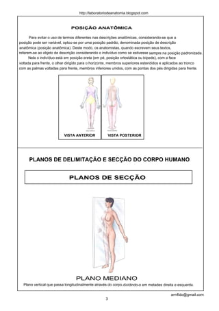http://laboratoriodeanatomia.blogspot.com



                              POSIÇÃO ANATÔMICA

      Para evitar o uso de termos diferentes nas descrições anatômicas, considerando-se que a
posição pode ser variável, optou-se por uma posição padrão, denominada posição de descrição
anatômica (posição anatômica). Deste modo, os anatomistas, quando escrevem seus textos,
referem-se ao objeto de descrição considerando o indivíduo como se estivesse sempre na posição padronizada.
      Nela o indivíduo está em posição ereta (em pé, posição ortostática ou bípede), com a face
voltada para frente, o olhar dirigido para o horizonte, membros superiores estendidos e aplicados ao tronco
com as palmas voltadas para frente, membros inferiores unidos, com as pontas dos pés dirigidas para frente.




                          VISTA ANTERIOR            VISTA POSTERIOR




     PLANOS DE DELIMITAÇÃO E SECÇÃO DO CORPO HUMANO


                             PLANOS DE SECÇÃO




                                 PLANO MEDIANO
  Plano vertical que passa longitudinalmente através do corpo,dividindo-o em metades direita e esquerda.

                                                                                          arn4ldo@gmail.com
                                                   3
 