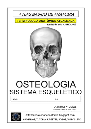 ATLAS BÁSICO DE ANATOMIA
    TERMINOLOGIA ANATÔMICA ATUALIZADA
                             Revisada em: JUNHO/2009




   OSTEOLOGIA
SISTEMA ESQUELÉTICO
NOME:                               R.A. :




                                   Arnaldo F. Silva
                                  LABORATÓRIO DE ANATOMIA


           http://laboratoriodeanatomia.blogspot.com
         APOSTILAS, TUTORIAIS, TESTES, JOGOS, VÍDEOS, ETC.
 