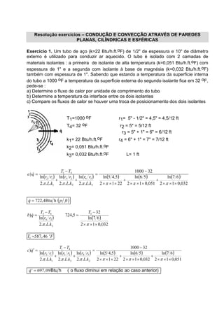 Resolução exercícios – CONDUÇÃO E CONVECÇÃO ATRAVÉS DE PAREDES
PLANAS, CILÍNDRICAS E ESFÉRICAS
Exercício 1. Um tubo de aço (k=22 Btu/h.ft.oF) de 1/2" de espessura e 10" de diâmetro
externo é utilizado para conduzir ar aquecido. O tubo é isolado com 2 camadas de
materiais isolantes : a primeira de isolante de alta temperatura (k=0,051 Btu/h.ft.oF) com
espessura de 1" e a segunda com isolante à base de magnésia (k=0,032 Btu/h.ft.oF)
também com espessura de 1". Sabendo que estando a temperatura da superfície interna
do tubo a 1000 oF a temperatura da superfície externa do segundo isolante fica em 32 oF,
pede-se :
a) Determine o fluxo de calor por unidade de comprimento do tubo
b) Determine a temperatura da interface entre os dois isolantes
c) Compare os fluxos de calor se houver uma troca de posicionamento dos dois isolantes
T1=1000 oF r1= 5" - 1/2" = 4,5" = 4,5/12 ft
T4= 32 oF r2 = 5" = 5/12 ft
r3 = 5" + 1" = 6" = 6/12 ft
k1= 22 Btu/h.ft.oF r4 = 6" + 1" = 7" = 7/12 ft
k2= 0,051 Btu/h.ft.oF
k3= 0,032 Btu/h.ft.oF L= 1 ft
( ) ( ) ( ) ( ) ( ) ( )
032,012
67ln
051,012
56ln
2212
5,45ln
321000
...2
ln
...2
ln
...2
ln
)
3
34
2
23
1
12
41
×××
+
×××
+
×××
−
=
++
−
=
ππππππ kL
rr
kL
rr
kL
rr
TT
qa &
( )ftpq hBtu4,722=&
( ) ( )
032,012
67ln
32
5,724
...2
ln
) 3
3
34
43
×××
−
=
−
=
ππ
T
kL
rr
TT
qb &
T Fo
3 587 46= ,
( ) ( ) ( ) ( ) ( ) ( )
051,012
67ln
032,012
56ln
2212
5,45ln
321000
...2
ln
...2
ln
...2
ln
)
2
34
3
23
1
12
41
×××
+
×××
+
×××
−
=
++
−
=′
ππππππ kL
rr
kL
rr
kL
rr
TT
qc &
& ,′ =q 697 09Btu h ( o fluxo diminui em relação ao caso anterior)
 