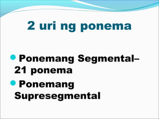 2 uri ng ponema
Ponemang Segmental–
21 ponema
Ponemang
Supresegmental
 